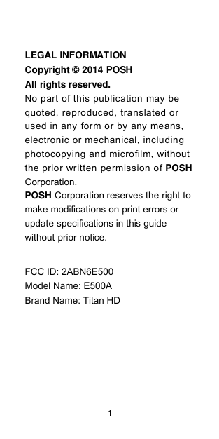  1    LEGAL INFORMATION Copyright © 2014 POSH All rights reserved. No part of this publication may be quoted, reproduced, translated or used in any form or by any means, electronic or mechanical, including photocopying and microfilm, without the prior written permission of POSH Corporation. POSH Corporation reserves the right to make modifications on print errors or update specifications in this guide without prior notice.  FCC ID: 2ABN6E500Model Name: E500ABrand Name: Titan HD                                                                                                   