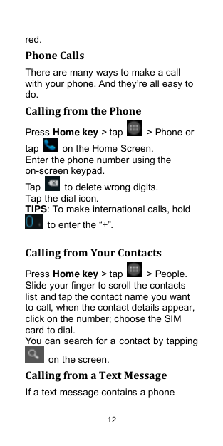  12 red. Phone Calls There are many ways to make a call with your phone. And they‟re all easy to do. Calling from the Phone Press Home key &gt; tap    &gt; Phone or tap    on the Home Screen. Enter the phone number using the on-screen keypad. Tap    to delete wrong digits. Tap the dial icon. TIPS: To make international calls, hold  to enter the “+”.  Calling from Your Contacts Press Home key &gt; tap    &gt; People. Slide your finger to scroll the contacts list and tap the contact name you want to call, when the contact details appear, click on the number; choose the SIM card to dial. You can search for a contact by tapping   on the screen. Calling from a Text Message If a text message contains a phone 