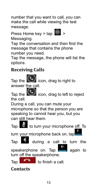  13 number that you want to call, you can make the call while viewing the text message. Press Home key &gt; tap    &gt; Messaging. Tap the conversation and then find the message that contains the phone number you need. Tap the message, the phone will list the options. Receiving Calls Tap the    icon, drag to right to answer the call. Tap the    icon, drag to left to reject the call. During a call, you can mute your microphone so that the person you are speaking to cannot hear you, but you can still hear them. Tap    to turn your microphone off. To turn your microphone back on, tap . Tap    during  a  call  to  turn  the speakerphone  on.  Tap    again  to turn off the speakerphone.   Tap    to finish a call.   Contacts 