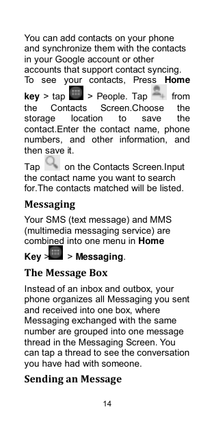  14 You can add contacts on your phone and synchronize them with the contacts in your Google account or other accounts that support contact syncing. To  see  your  contacts,  Press  Home key &gt; tap    &gt; People. Tap    from the  Contacts  Screen.Choose  the storage  location  to  save  the contact.Enter  the  contact  name,  phone numbers,  and  other  information,  and then save it.   Tap    on the Contacts Screen.Input the contact name you want to search for.The contacts matched will be listed. Messaging Your SMS (text message) and MMS (multimedia messaging service) are combined into one menu in Home Key &gt;   &gt; Messaging. The Message Box Instead of an inbox and outbox, your phone organizes all Messaging you sent and received into one box, where Messaging exchanged with the same number are grouped into one message thread in the Messaging Screen. You can tap a thread to see the conversation you have had with someone. Sending an Message 