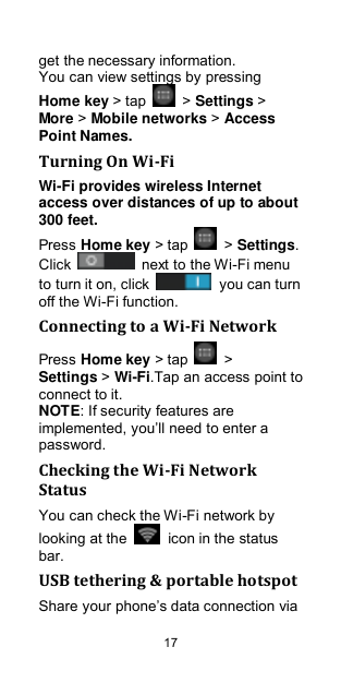  17 get the necessary information.   You can view settings by pressing Home key &gt; tap    &gt; Settings &gt; More &gt; Mobile networks &gt; Access Point Names. Turning On Wi-Fi   Wi-Fi provides wireless Internet access over distances of up to about 300 feet. Press Home key &gt; tap    &gt; Settings. Click    next to the Wi-Fi menu to turn it on, click    you can turn off the Wi-Fi function. Connecting to a Wi-Fi Network Press Home key &gt; tap    &gt; Settings &gt; Wi-Fi.Tap an access point to connect to it. NOTE: If security features are implemented, you‟ll need to enter a password. Checking the Wi-Fi Network Status You can check the Wi-Fi network by looking at the    icon in the status bar.   USB tethering &amp; portable hotspot Share your phone‟s data connection via 