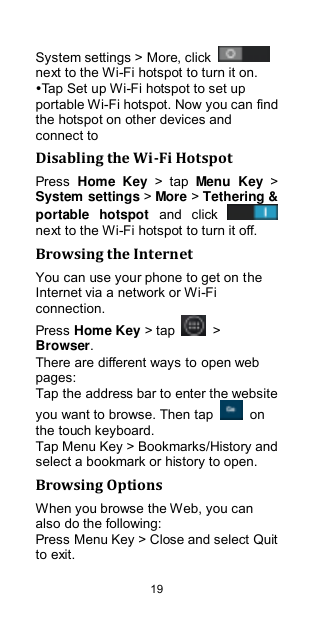  19 System settings &gt; More, click   next to the Wi-Fi hotspot to turn it on. Tap Set up Wi-Fi hotspot to set up portable Wi-Fi hotspot. Now you can find the hotspot on other devices and connect to Disabling the Wi-Fi Hotspot Press  Home  Key  &gt;  tap  Menu  Key &gt; System settings &gt; More &gt; Tethering &amp; portable  hotspot  and  click   next to the Wi-Fi hotspot to turn it off. Browsing the Internet You can use your phone to get on the Internet via a network or Wi-Fi connection.   Press Home Key &gt; tap    &gt; Browser. There are different ways to open web pages: Tap the address bar to enter the website you want to browse. Then tap    on the touch keyboard. Tap Menu Key &gt; Bookmarks/History and select a bookmark or history to open. Browsing Options When you browse the Web, you can also do the following: Press Menu Key &gt; Close and select Quit to exit. 