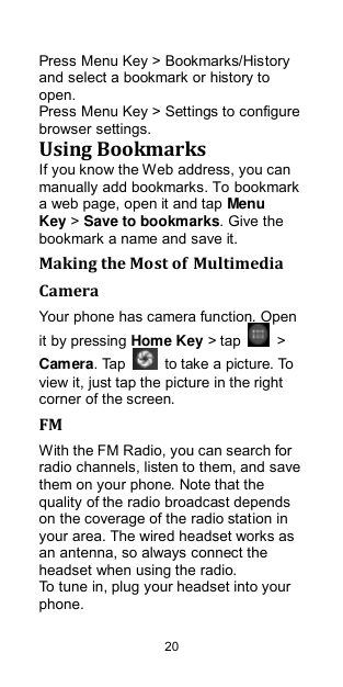  20 Press Menu Key &gt; Bookmarks/History and select a bookmark or history to open. Press Menu Key &gt; Settings to configure browser settings. Using Bookmarks If you know the Web address, you can manually add bookmarks. To bookmark a web page, open it and tap Menu Key &gt; Save to bookmarks. Give the bookmark a name and save it.   Making the Most of Multimedia Camera Your phone has camera function. Open it by pressing Home Key &gt; tap    &gt; Camera. Tap    to take a picture. To view it, just tap the picture in the right corner of the screen.   FM With the FM Radio, you can search for radio channels, listen to them, and save them on your phone. Note that the quality of the radio broadcast depends on the coverage of the radio station in your area. The wired headset works as an antenna, so always connect the headset when using the radio. To tune in, plug your headset into your phone.   