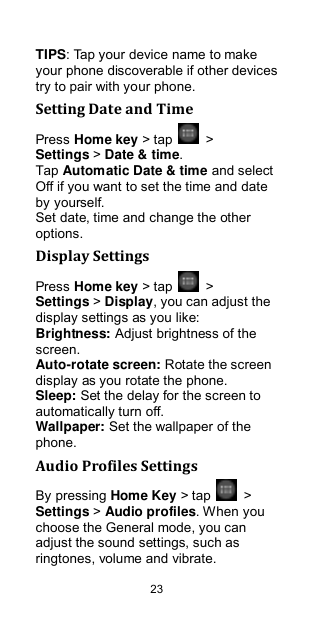  23 TIPS: Tap your device name to make your phone discoverable if other devices try to pair with your phone. Setting Date and Time Press Home key &gt; tap    &gt; Settings &gt; Date &amp; time. Tap Automatic Date &amp; time and select Off if you want to set the time and date by yourself. Set date, time and change the other options. Display Settings Press Home key &gt; tap    &gt; Settings &gt; Display, you can adjust the display settings as you like: Brightness: Adjust brightness of the screen. Auto-rotate screen: Rotate the screen display as you rotate the phone. Sleep: Set the delay for the screen to automatically turn off. Wallpaper: Set the wallpaper of the phone. Audio Profiles Settings By pressing Home Key &gt; tap    &gt; Settings &gt; Audio profiles. When you choose the General mode, you can adjust the sound settings, such as ringtones, volume and vibrate. 