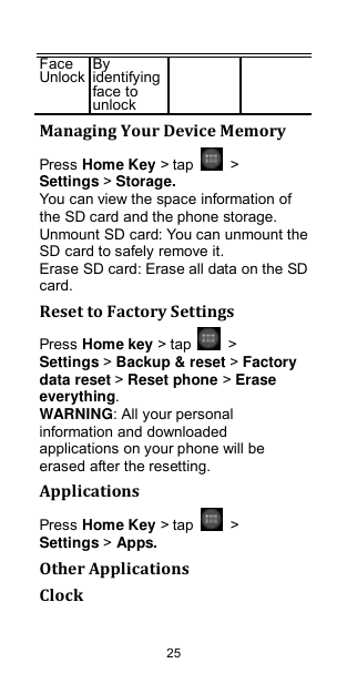 25 Face Unlock By identifying face to unlock   Managing Your Device Memory Press Home Key &gt; tap    &gt; Settings &gt; Storage. You can view the space information of the SD card and the phone storage.   Unmount SD card: You can unmount the SD card to safely remove it. Erase SD card: Erase all data on the SD card. Reset to Factory Settings Press Home key &gt; tap    &gt; Settings &gt; Backup &amp; reset &gt; Factory data reset &gt; Reset phone &gt; Erase everything. WARNING: All your personal information and downloaded applications on your phone will be erased after the resetting. Applications Press Home Key &gt; tap    &gt; Settings &gt; Apps. Other Applications Clock 