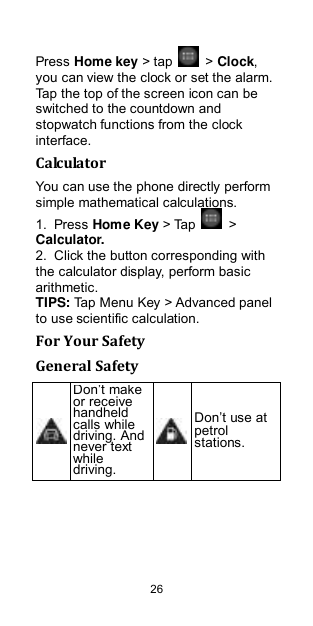  26 Press Home key &gt; tap    &gt; Clock, you can view the clock or set the alarm. Tap the top of the screen icon can be switched to the countdown and stopwatch functions from the clock interface. Calculator You can use the phone directly perform simple mathematical calculations. 1.  Press Home Key &gt; Tap    &gt; Calculator. 2.  Click the button corresponding with the calculator display, perform basic arithmetic. TIPS: Tap Menu Key &gt; Advanced panel to use scientific calculation. For Your Safety General Safety  Don‟t make or receive handheld calls while driving. And never text while driving.  Don‟t use at petrol stations. 
