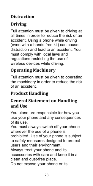  28 Distraction Driving Full attention must be given to driving at all times in order to reduce the risk of an accident. Using a phone while driving (even with a hands free kit) can cause distraction and lead to an accident. You must comply with local laws and regulations restricting the use of wireless devices while driving. Operating Machinery Full attention must be given to operating the machinery in order to reduce the risk of an accident. Product Handling General Statement on Handling and Use You alone are responsible for how you use your phone and any consequences of its use. You must always switch off your phone wherever the use of a phone is prohibited. Use of your phone is subject to safety measures designed to protect users and their environment. Always treat your phone and its accessories with care and keep it in a clean and dust-free place. Do not expose your phone or its 