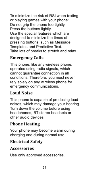  31 To minimize the risk of RSI when texting or playing games with your phone: Do not grip the phone too tightly. Press the buttons lightly. Use the special features which are designed to minimize the times of pressing buttons, such as Message Templates and Predictive Text. Take lots of breaks to stretch and relax. Emergency Calls This phone, like any wireless phone, operates using radio signals, which cannot guarantee connection in all conditions. Therefore, you must never rely solely on any wireless phone for emergency communications. Loud Noise This phone is capable of producing loud noises, which may damage your hearing. Turn down the volume before using headphones, BT stereo headsets or other audio devices. Phone Heating Your phone may become warm during charging and during normal use. Electrical Safety Accessories Use only approved accessories. 