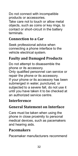  32 Do not connect with incompatible products or accessories. Take care not to touch or allow metal objects, such as coins or key rings, to contact or short-circuit in the battery terminals. Connection to a Car Seek professional advice when connecting a phone interface to the vehicle electrical system. Faulty and Damaged Products Do not attempt to disassemble the phone or its accessory. Only qualified personnel can service or repair the phone or its accessory. If your phone or its accessory has been submerged in water, punctured, or subjected to a severe fall, do not use it until you have taken it to be checked at an authorized service centre. Interference   General Statement on Interface Care must be taken when using the phone in close proximity to personal medical devices, such as pacemakers and hearing aids. Pacemakers Pacemaker manufacturers recommend 