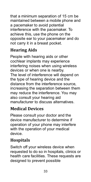  33 that a minimum separation of 15 cm be maintained between a mobile phone and a pacemaker to avoid potential interference with the pacemaker. To achieve this, use the phone on the opposite ear to your pacemaker and do not carry it in a breast pocket. Hearing Aids People with hearing aids or other cochlear implants may experience interfering noises when using wireless devices or when one is nearby. The level of interference will depend on the type of hearing device and the distance from the interference source, increasing the separation between them may reduce the interference. You may also consult your hearing aid manufacturer to discuss alternatives. Medical Devices Please consult your doctor and the device manufacturer to determine if operation of your phone may interfere with the operation of your medical device. Hospitals Switch off your wireless device when requested to do so in hospitals, clinics or health care facilities. These requests are designed to prevent possible 
