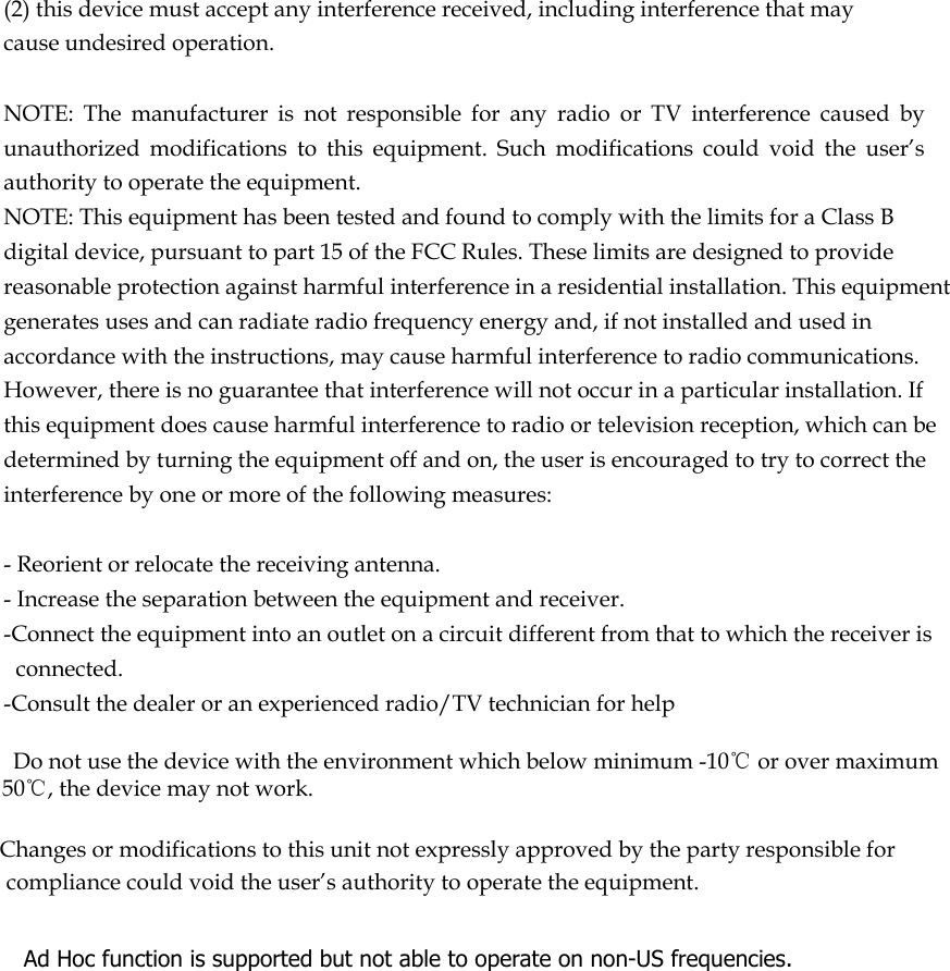  (2) this device must accept any interference received, including interference that may cause undesired operation.   NOTE:  The  manufacturer  is  not  responsible  for  any  radio  or  TV  interference  caused  by unauthorized  modifications  to  this  equipment.  Such  modifications  could  void  the  user’s authority to operate the equipment. NOTE: This equipment has been tested and found to comply with the limits for a Class B digital device, pursuant to part 15 of the FCC Rules. These limits are designed to provide reasonable protection against harmful interference in a residential installation. This equipment generates uses and can radiate radio frequency energy and, if not installed and used in accordance with the instructions, may cause harmful interference to radio communications. However, there is no guarantee that interference will not occur in a particular installation. If this equipment does cause harmful interference to radio or television reception, which can be determined by turning the equipment off and on, the user is encouraged to try to correct the interference by one or more of the following measures:   - Reorient or relocate the receiving antenna. - Increase the separation between the equipment and receiver. -Connect the equipment into an outlet on a circuit different from that to which the receiver is connected. -Consult the dealer or an experienced radio/TV technician for help      Do not use the device with the environment which below minimum -10℃ or over maximum 50℃, the device may not work.        Changes or modifications to this unit not expressly approved by the party responsible for compliance could void the user’s authority to operate the equipment.       Ad Hoc function is supported but not able to operate on non-US frequencies.     