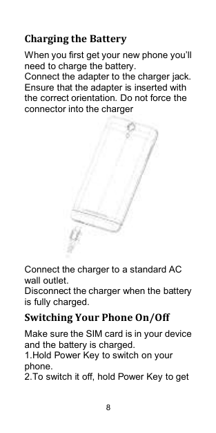  8 Charging the Battery When you first get your new phone you‟ll need to charge the battery. Connect the adapter to the charger jack. Ensure that the adapter is inserted with the correct orientation. Do not force the connector into the charger    Connect the charger to a standard AC wall outlet. Disconnect the charger when the battery is fully charged. Switching Your Phone On/Off Make sure the SIM card is in your device and the battery is charged.   1.Hold Power Key to switch on your phone. 2.To switch it off, hold Power Key to get 