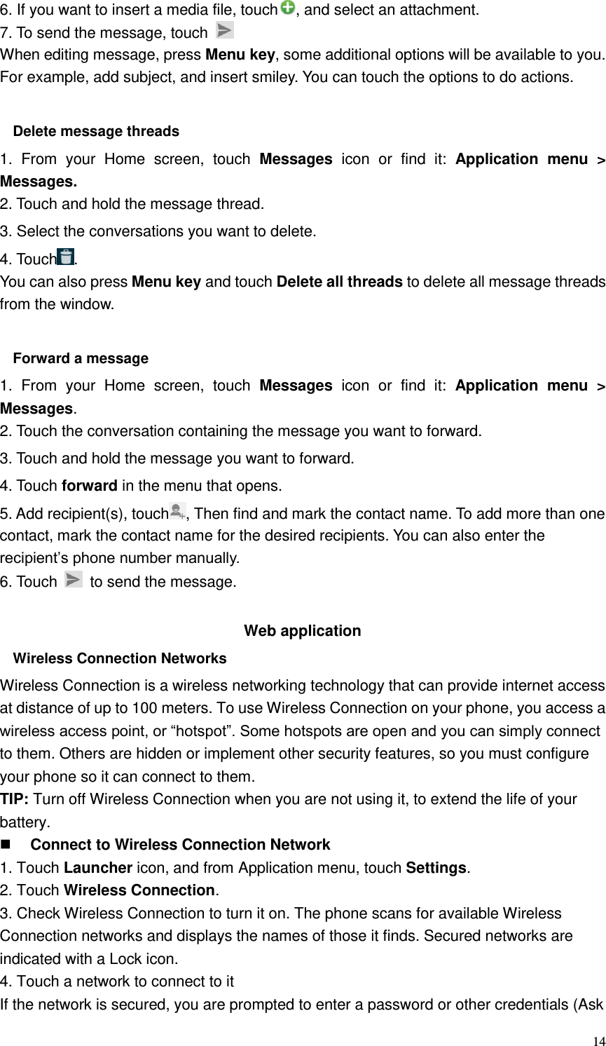  14 6. If you want to insert a media file, touch , and select an attachment. 7. To send the message, touch   When editing message, press Menu key, some additional options will be available to you. For example, add subject, and insert smiley. You can touch the options to do actions.  Delete message threads 1.  From  your  Home  screen,  touch  Messages icon  or  find  it:  Application  menu  &gt; Messages. 2. Touch and hold the message thread. 3. Select the conversations you want to delete. 4. Touch . You can also press Menu key and touch Delete all threads to delete all message threads from the window.  Forward a message 1.  From  your  Home  screen,  touch  Messages  icon  or  find  it:  Application  menu  &gt; Messages. 2. Touch the conversation containing the message you want to forward. 3. Touch and hold the message you want to forward. 4. Touch forward in the menu that opens. 5. Add recipient(s), touch , Then find and mark the contact name. To add more than one contact, mark the contact name for the desired recipients. You can also enter the recipient’s phone number manually. 6. Touch    to send the message.  Web application   Wireless Connection Networks Wireless Connection is a wireless networking technology that can provide internet access at distance of up to 100 meters. To use Wireless Connection on your phone, you access a wireless access point, or “hotspot”. Some hotspots are open and you can simply connect to them. Others are hidden or implement other security features, so you must configure your phone so it can connect to them. TIP: Turn off Wireless Connection when you are not using it, to extend the life of your battery.  Connect to Wireless Connection Network 1. Touch Launcher icon, and from Application menu, touch Settings. 2. Touch Wireless Connection. 3. Check Wireless Connection to turn it on. The phone scans for available Wireless Connection networks and displays the names of those it finds. Secured networks are indicated with a Lock icon. 4. Touch a network to connect to it If the network is secured, you are prompted to enter a password or other credentials (Ask 