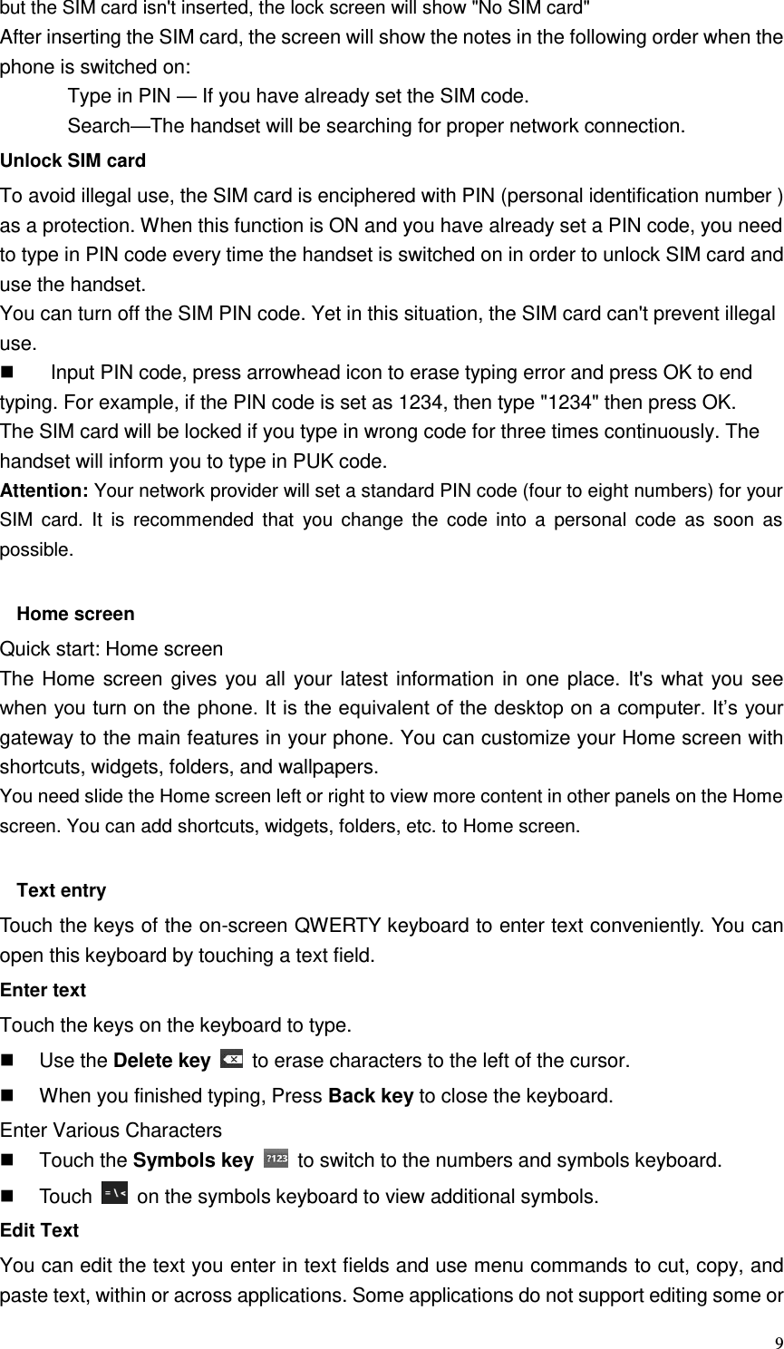  9 but the SIM card isn&apos;t inserted, the lock screen will show &quot;No SIM card&quot; After inserting the SIM card, the screen will show the notes in the following order when the phone is switched on:   Type in PIN — If you have already set the SIM code. Search—The handset will be searching for proper network connection. Unlock SIM card To avoid illegal use, the SIM card is enciphered with PIN (personal identification number ) as a protection. When this function is ON and you have already set a PIN code, you need to type in PIN code every time the handset is switched on in order to unlock SIM card and use the handset.   You can turn off the SIM PIN code. Yet in this situation, the SIM card can&apos;t prevent illegal use.   Input PIN code, press arrowhead icon to erase typing error and press OK to end typing. For example, if the PIN code is set as 1234, then type &quot;1234&quot; then press OK. The SIM card will be locked if you type in wrong code for three times continuously. The handset will inform you to type in PUK code. Attention: Your network provider will set a standard PIN code (four to eight numbers) for your SIM  card.  It  is  recommended  that  you  change  the  code  into  a  personal  code  as  soon  as possible.  Home screen Quick start: Home screen The Home screen gives you all your latest information in one place. It&apos;s what you see when you turn on the phone. It is the equivalent of the desktop on a computer. It’s your gateway to the main features in your phone. You can customize your Home screen with shortcuts, widgets, folders, and wallpapers.   You need slide the Home screen left or right to view more content in other panels on the Home screen. You can add shortcuts, widgets, folders, etc. to Home screen.  Text entry Touch the keys of the on-screen QWERTY keyboard to enter text conveniently. You can open this keyboard by touching a text field. Enter text Touch the keys on the keyboard to type.   Use the Delete key    to erase characters to the left of the cursor.   When you finished typing, Press Back key to close the keyboard. Enter Various Characters   Touch the Symbols key    to switch to the numbers and symbols keyboard.   Touch    on the symbols keyboard to view additional symbols. Edit Text You can edit the text you enter in text fields and use menu commands to cut, copy, and paste text, within or across applications. Some applications do not support editing some or 