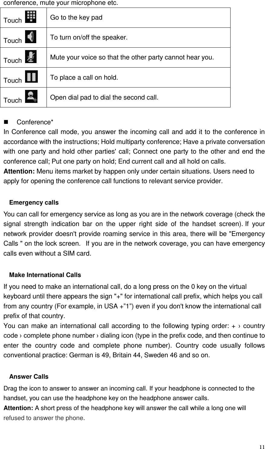  11 conference, mute your microphone etc. Touch   Go to the key pad Touch   To turn on/off the speaker. Touch   Mute your voice so that the other party cannot hear you. Touch   To place a call on hold. Touch   Open dial pad to dial the second call.    Conference* In Conference call mode, you answer the incoming call and add it to the conference in accordance with the instructions; Hold multiparty conference; Have a private conversation with one party and hold other parties&apos; call; Connect one party to the other and end the conference call; Put one party on hold; End current call and all hold on calls. Attention: Menu items market by happen only under certain situations. Users need to apply for opening the conference call functions to relevant service provider.    Emergency calls You can call for emergency service as long as you are in the network coverage (check the signal  strength  indication  bar  on  the  upper  right  side  of  the  handset  screen). If  your network provider doesn&apos;t provide roaming service in this area, there will be &quot;Emergency Calls &quot; on the lock screen.   If you are in the network coverage, you can have emergency calls even without a SIM card.  Make International Calls If you need to make an international call, do a long press on the 0 key on the virtual keyboard until there appears the sign &quot;+&quot; for international call prefix, which helps you call from any country (For example, in USA +”1”) even if you don&apos;t know the international call prefix of that country. You can make an international call according to the following typing order: + ›  country code › complete phone number › dialing icon (type in the prefix code, and then continue to enter  the  country  code  and  complete  phone  number).  Country  code  usually  follows conventional practice: German is 49, Britain 44, Sweden 46 and so on.    Answer Calls Drag the icon to answer to answer an incoming call. If your headphone is connected to the handset, you can use the headphone key on the headphone answer calls. Attention: A short press of the headphone key will answer the call while a long one will refused to answer the phone.  