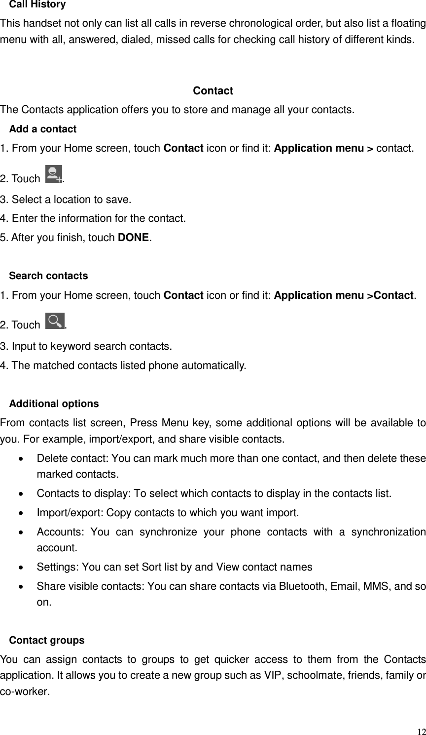  12 Call History This handset not only can list all calls in reverse chronological order, but also list a floating menu with all, answered, dialed, missed calls for checking call history of different kinds.   Contact     The Contacts application offers you to store and manage all your contacts.   Add a contact 1. From your Home screen, touch Contact icon or find it: Application menu &gt; contact.   2. Touch  . 3. Select a location to save. 4. Enter the information for the contact. 5. After you finish, touch DONE.  Search contacts 1. From your Home screen, touch Contact icon or find it: Application menu &gt;Contact.   2. Touch  . 3. Input to keyword search contacts. 4. The matched contacts listed phone automatically.  Additional options From contacts list screen, Press Menu key, some additional options will be available to you. For example, import/export, and share visible contacts.   Delete contact: You can mark much more than one contact, and then delete these marked contacts.   Contacts to display: To select which contacts to display in the contacts list.   Import/export: Copy contacts to which you want import.   Accounts:  You  can  synchronize  your  phone  contacts  with  a  synchronization account.   Settings: You can set Sort list by and View contact names   Share visible contacts: You can share contacts via Bluetooth, Email, MMS, and so on.  Contact groups You  can  assign  contacts  to  groups  to  get  quicker  access  to  them  from  the  Contacts application. It allows you to create a new group such as VIP, schoolmate, friends, family or co-worker. 