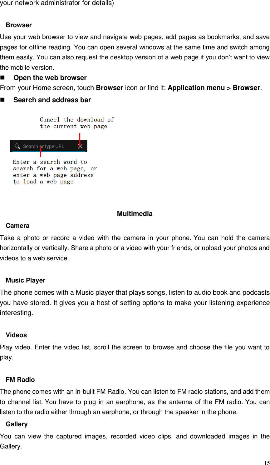  15 your network administrator for details)  Browser Use your web browser to view and navigate web pages, add pages as bookmarks, and save pages for offline reading. You can open several windows at the same time and switch among them easily. You can also request the desktop version of a web page if you don’t want to view the mobile version.  Open the web browser From your Home screen, touch Browser icon or find it: Application menu &gt; Browser.    Search and address bar           Multimedia   Camera Take  a  photo  or  record  a  video  with  the  camera  in  your  phone. You  can  hold  the  camera horizontally or vertically. Share a photo or a video with your friends, or upload your photos and videos to a web service.  Music Player The phone comes with a Music player that plays songs, listen to audio book and podcasts you have stored. It gives you a host of setting options to make your listening experience interesting.  Videos Play video. Enter the video list, scroll the screen to browse and choose the file you want to play.  FM Radio The phone comes with an in-built FM Radio. You can listen to FM radio stations, and add them to channel list. You have to plug in an earphone, as the antenna of the FM radio. You can listen to the radio either through an earphone, or through the speaker in the phone. Gallery   You  can  view  the  captured  images,  recorded  video  clips,  and  downloaded  images  in  the Gallery. 