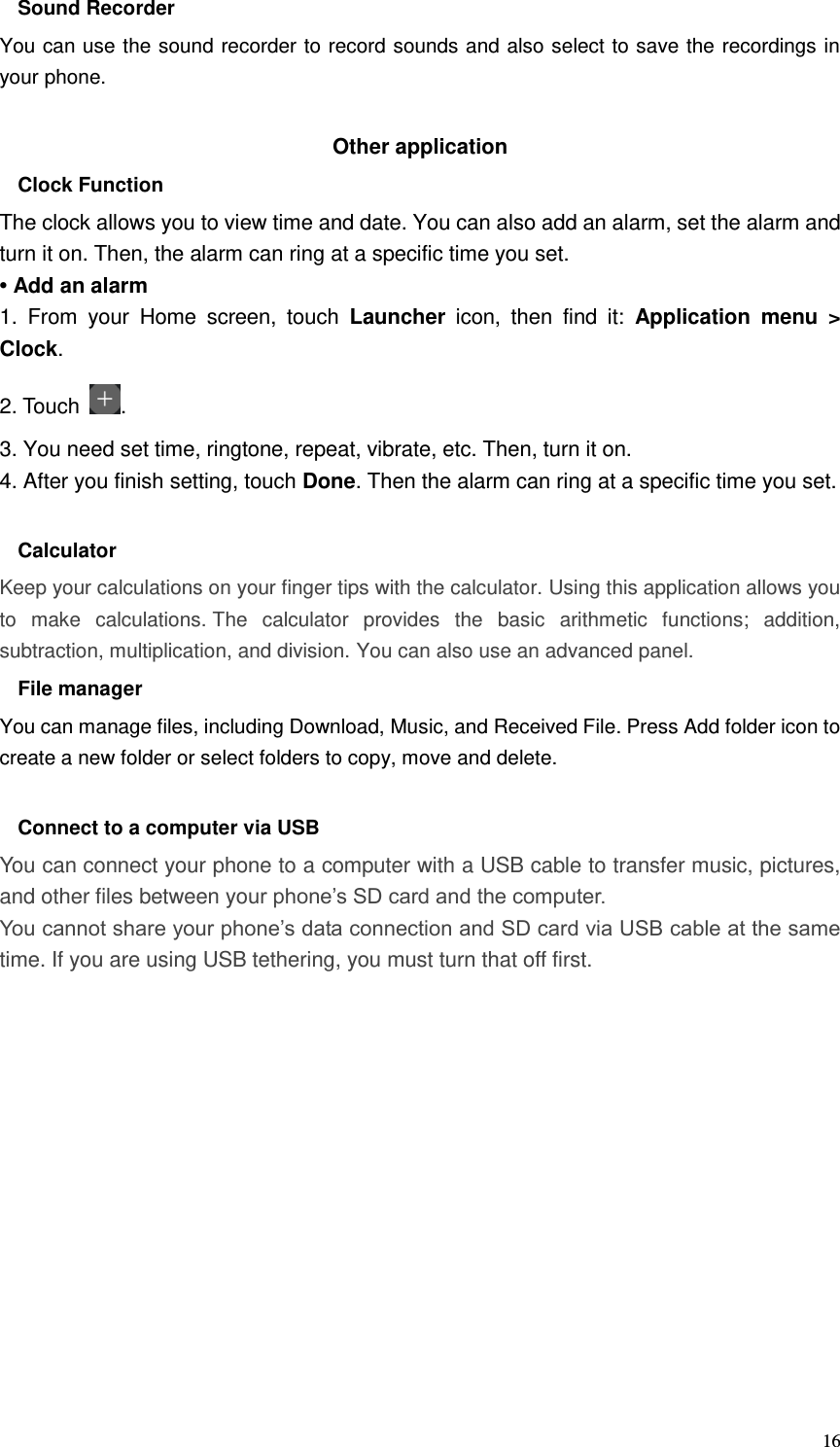  16 Sound Recorder You can use the sound recorder to record sounds and also select to save the recordings in your phone.  Other application   Clock Function   The clock allows you to view time and date. You can also add an alarm, set the alarm and turn it on. Then, the alarm can ring at a specific time you set.   • Add an alarm 1.  From  your  Home  screen,  touch  Launcher  icon,  then  find  it:  Application  menu  &gt; Clock.   2. Touch  . 3. You need set time, ringtone, repeat, vibrate, etc. Then, turn it on.   4. After you finish setting, touch Done. Then the alarm can ring at a specific time you set.  Calculator Keep your calculations on your finger tips with the calculator. Using this application allows you to  make  calculations. The  calculator  provides  the  basic  arithmetic  functions;  addition, subtraction, multiplication, and division. You can also use an advanced panel. File manager You can manage files, including Download, Music, and Received File. Press Add folder icon to create a new folder or select folders to copy, move and delete.  Connect to a computer via USB You can connect your phone to a computer with a USB cable to transfer music, pictures, and other files between your phone’s SD card and the computer. You cannot share your phone’s data connection and SD card via USB cable at the same time. If you are using USB tethering, you must turn that off first.            