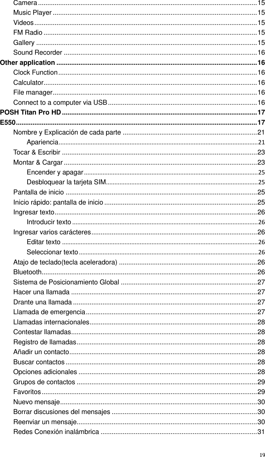  19 Camera ....................................................................................................................... 15 Music Player ............................................................................................................... 15 Videos ......................................................................................................................... 15 FM Radio .................................................................................................................... 15 Gallery ........................................................................................................................ 15 Sound Recorder ......................................................................................................... 16 Other application ............................................................................................................. 16 Clock Function ............................................................................................................ 16 Calculator .................................................................................................................... 16 File manager ............................................................................................................... 16 Connect to a computer via USB ................................................................................. 16 POSH Titan Pro HD .......................................................................................................... 17 E550 ................................................................................................................................... 17 Nombre y Explicación de cada parte ......................................................................... 21 Apariencia ...................................................................................................................... 21 Tocar &amp; Escribir .......................................................................................................... 23 Montar &amp; Cargar ......................................................................................................... 23 Encender y apagar ....................................................................................................... 25 Desbloquear la tarjeta SIM.......................................................................................... 25 Pantalla de inicio ........................................................................................................ 25 Inicio rápido: pantalla de inicio ................................................................................... 25 Ingresar texto .............................................................................................................. 26 Introducir texto .............................................................................................................. 26 Ingresar varios carácteres .......................................................................................... 26 Editar texto .................................................................................................................... 26 Seleccionar texto .......................................................................................................... 26 Atajo de teclado(tecla aceleradora) ........................................................................... 26 Bluetooth ..................................................................................................................... 26 Sistema de Posicionamiento Global .......................................................................... 27 Hacer una llamada ..................................................................................................... 27 Drante una llamada .................................................................................................... 27 Llamada de emergencia ............................................................................................. 27 Llamadas internacionales ........................................................................................... 28 Contestar llamadas ..................................................................................................... 28 Registro de llamadas .................................................................................................. 28 Añadir un contacto ...................................................................................................... 28 Buscar contactos ........................................................................................................ 28 Opciones adicionales ................................................................................................. 28 Grupos de contactos .................................................................................................. 29 Favoritos ..................................................................................................................... 29 Nuevo mensaje ........................................................................................................... 30 Borrar discusiones del mensajes ............................................................................... 30 Reenviar un mensaje.................................................................................................. 30 Redes Conexión inalámbrica ..................................................................................... 31 