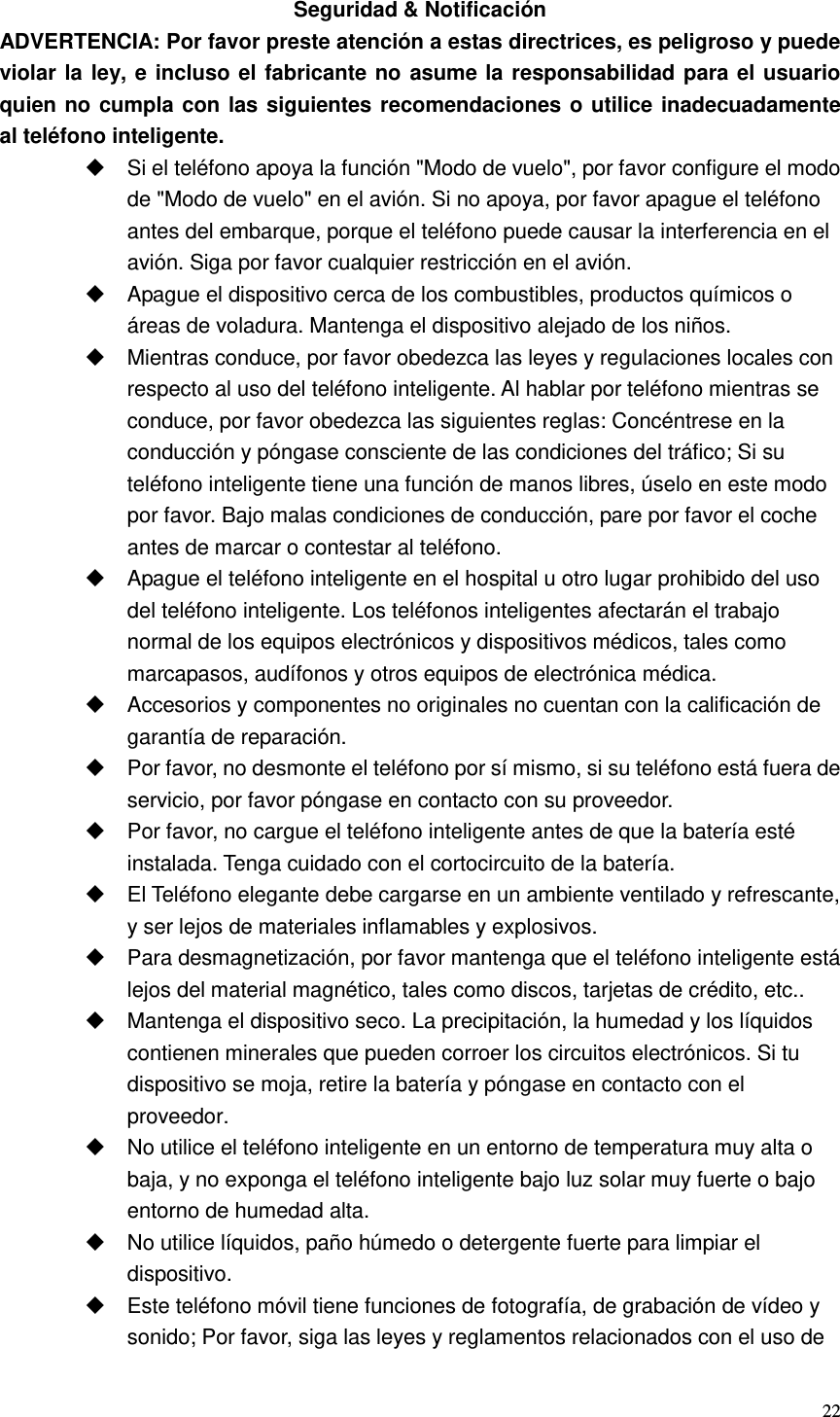  22  Seguridad &amp; Notificación ADVERTENCIA: Por favor preste atención a estas directrices, es peligroso y puede violar la ley, e incluso el fabricante no asume la responsabilidad para el usuario quien no cumpla con las siguientes recomendaciones o utilice inadecuadamente   al teléfono inteligente.   Si el teléfono apoya la función &quot;Modo de vuelo&quot;, por favor configure el modo de &quot;Modo de vuelo&quot; en el avión. Si no apoya, por favor apague el teléfono antes del embarque, porque el teléfono puede causar la interferencia en el avión. Siga por favor cualquier restricción en el avión.     Apague el dispositivo cerca de los combustibles, productos químicos o áreas de voladura. Mantenga el dispositivo alejado de los niños.   Mientras conduce, por favor obedezca las leyes y regulaciones locales con respecto al uso del teléfono inteligente. Al hablar por teléfono mientras se conduce, por favor obedezca las siguientes reglas: Concéntrese en la conducción y póngase consciente de las condiciones del tráfico; Si su teléfono inteligente tiene una función de manos libres, úselo en este modo por favor. Bajo malas condiciones de conducción, pare por favor el coche antes de marcar o contestar al teléfono.   Apague el teléfono inteligente en el hospital u otro lugar prohibido del uso del teléfono inteligente. Los teléfonos inteligentes afectarán el trabajo normal de los equipos electrónicos y dispositivos médicos, tales como marcapasos, audífonos y otros equipos de electrónica médica.   Accesorios y componentes no originales no cuentan con la calificación de garantía de reparación.   Por favor, no desmonte el teléfono por sí mismo, si su teléfono está fuera de servicio, por favor póngase en contacto con su proveedor.   Por favor, no cargue el teléfono inteligente antes de que la batería esté instalada. Tenga cuidado con el cortocircuito de la batería.   El Teléfono elegante debe cargarse en un ambiente ventilado y refrescante, y ser lejos de materiales inflamables y explosivos.   Para desmagnetización, por favor mantenga que el teléfono inteligente está lejos del material magnético, tales como discos, tarjetas de crédito, etc..   Mantenga el dispositivo seco. La precipitación, la humedad y los líquidos contienen minerales que pueden corroer los circuitos electrónicos. Si tu dispositivo se moja, retire la batería y póngase en contacto con el proveedor.   No utilice el teléfono inteligente en un entorno de temperatura muy alta o baja, y no exponga el teléfono inteligente bajo luz solar muy fuerte o bajo entorno de humedad alta.   No utilice líquidos, paño húmedo o detergente fuerte para limpiar el dispositivo.   Este teléfono móvil tiene funciones de fotografía, de grabación de vídeo y sonido; Por favor, siga las leyes y reglamentos relacionados con el uso de 