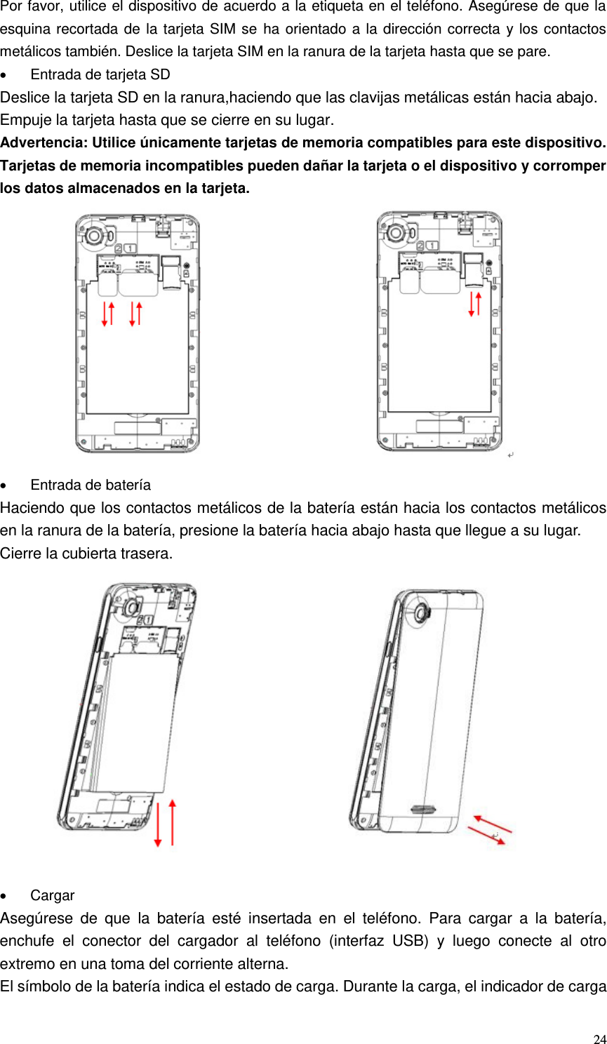  24 Por favor, utilice el dispositivo de acuerdo a la etiqueta en el teléfono. Asegúrese de que la esquina recortada de la tarjeta SIM se ha orientado a la dirección correcta y los contactos metálicos también. Deslice la tarjeta SIM en la ranura de la tarjeta hasta que se pare.   Entrada de tarjeta SD Deslice la tarjeta SD en la ranura,haciendo que las clavijas metálicas están hacia abajo. Empuje la tarjeta hasta que se cierre en su lugar. Advertencia: Utilice únicamente tarjetas de memoria compatibles para este dispositivo. Tarjetas de memoria incompatibles pueden dañar la tarjeta o el dispositivo y corromper los datos almacenados en la tarjeta.                                       Entrada de batería Haciendo que los contactos metálicos de la batería están hacia los contactos metálicos en la ranura de la batería, presione la batería hacia abajo hasta que llegue a su lugar. Cierre la cubierta trasera.                              Cargar Asegúrese  de  que  la  batería  esté  insertada  en  el  teléfono.  Para  cargar  a  la  batería, enchufe  el  conector  del  cargador  al  teléfono  (interfaz  USB)  y  luego  conecte  al  otro extremo en una toma del corriente alterna. El símbolo de la batería indica el estado de carga. Durante la carga, el indicador de carga 