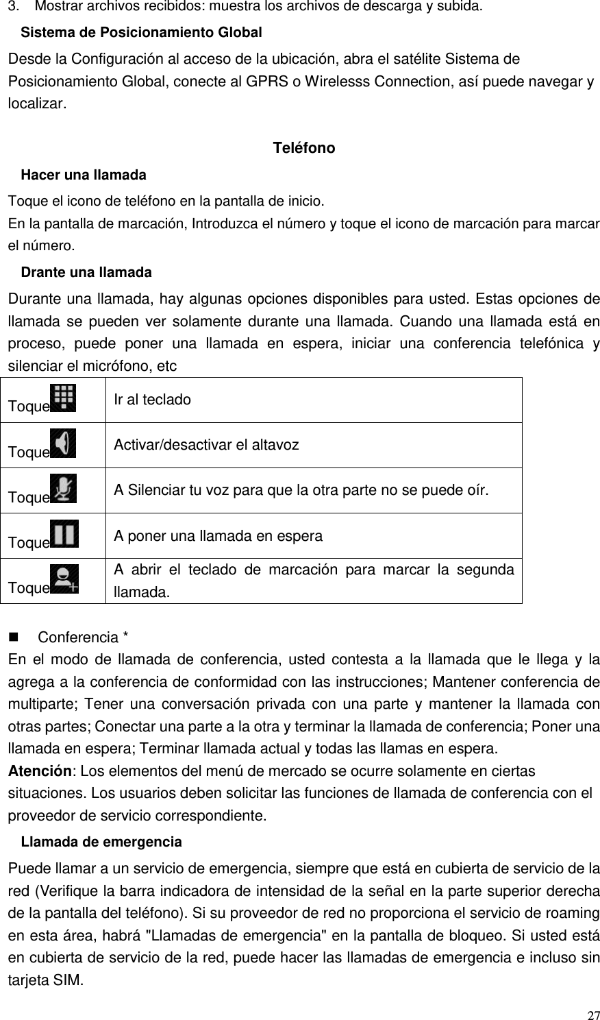  27 3.    Mostrar archivos recibidos: muestra los archivos de descarga y subida. Sistema de Posicionamiento Global Desde la Configuración al acceso de la ubicación, abra el satélite Sistema de Posicionamiento Global, conecte al GPRS o Wirelesss Connection, así puede navegar y localizar.  Teléfono Hacer una llamada Toque el icono de teléfono en la pantalla de inicio. En la pantalla de marcación, Introduzca el número y toque el icono de marcación para marcar el número. Drante una llamada Durante una llamada, hay algunas opciones disponibles para usted. Estas opciones de llamada se  pueden ver solamente durante una llamada. Cuando una  llamada está en proceso,  puede  poner  una  llamada  en  espera,  iniciar  una  conferencia  telefónica  y silenciar el micrófono, etc Toque  Ir al teclado Toque  Activar/desactivar el altavoz Toque  A Silenciar tu voz para que la otra parte no se puede oír. Toque  A poner una llamada en espera Toque  A  abrir  el  teclado  de  marcación  para  marcar  la  segunda llamada.    Conferencia * En  el modo  de  llamada  de  conferencia,  usted  contesta a  la  llamada que  le  llega y la agrega a la conferencia de conformidad con las instrucciones; Mantener conferencia de multiparte; Tener  una  conversación  privada con una parte  y  mantener  la  llamada con otras partes; Conectar una parte a la otra y terminar la llamada de conferencia; Poner una llamada en espera; Terminar llamada actual y todas las llamas en espera. Atención: Los elementos del menú de mercado se ocurre solamente en ciertas situaciones. Los usuarios deben solicitar las funciones de llamada de conferencia con el proveedor de servicio correspondiente. Llamada de emergencia Puede llamar a un servicio de emergencia, siempre que está en cubierta de servicio de la red (Verifique la barra indicadora de intensidad de la señal en la parte superior derecha de la pantalla del teléfono). Si su proveedor de red no proporciona el servicio de roaming en esta área, habrá &quot;Llamadas de emergencia&quot; en la pantalla de bloqueo. Si usted está en cubierta de servicio de la red, puede hacer las llamadas de emergencia e incluso sin tarjeta SIM. 
