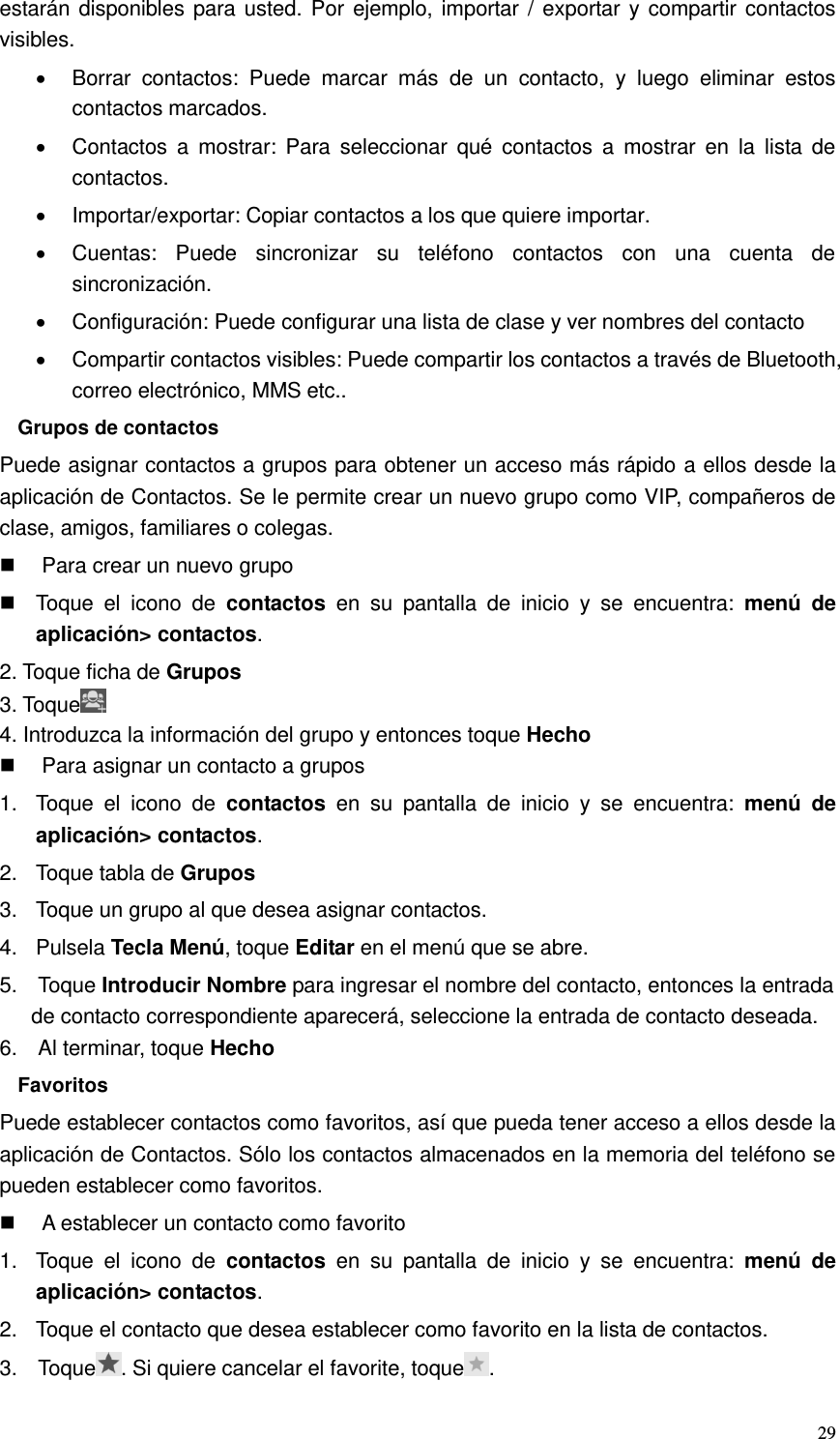  29 estarán disponibles para usted. Por ejemplo, importar / exportar y compartir contactos visibles.   Borrar  contactos:  Puede  marcar  más  de  un  contacto,  y  luego  eliminar  estos contactos marcados.   Contactos  a  mostrar: Para  seleccionar  qué  contactos  a  mostrar  en  la  lista  de contactos.   Importar/exportar: Copiar contactos a los que quiere importar.   Cuentas:  Puede  sincronizar  su  teléfono  contactos  con  una  cuenta  de sincronización.   Configuración: Puede configurar una lista de clase y ver nombres del contacto   Compartir contactos visibles: Puede compartir los contactos a través de Bluetooth, correo electrónico, MMS etc.. Grupos de contactos Puede asignar contactos a grupos para obtener un acceso más rápido a ellos desde la aplicación de Contactos. Se le permite crear un nuevo grupo como VIP, compañeros de clase, amigos, familiares o colegas.   Para crear un nuevo grupo   Toque  el  icono  de  contactos  en  su  pantalla  de  inicio  y  se  encuentra:  menú de aplicación&gt; contactos. 2. Toque ficha de Grupos 3. Toque  4. Introduzca la información del grupo y entonces toque Hecho   Para asignar un contacto a grupos 1.  Toque  el  icono  de  contactos  en  su  pantalla  de  inicio  y  se  encuentra:  menú de aplicación&gt; contactos. 2.  Toque tabla de Grupos 3.  Toque un grupo al que desea asignar contactos. 4.  Pulsela Tecla Menú, toque Editar en el menú que se abre. 5.    Toque Introducir Nombre para ingresar el nombre del contacto, entonces la entrada de contacto correspondiente aparecerá, seleccione la entrada de contacto deseada. 6.    Al terminar, toque Hecho Favoritos Puede establecer contactos como favoritos, así que pueda tener acceso a ellos desde la aplicación de Contactos. Sólo los contactos almacenados en la memoria del teléfono se pueden establecer como favoritos.   A establecer un contacto como favorito 1.  Toque  el  icono  de  contactos  en  su  pantalla  de  inicio  y  se  encuentra:  menú de aplicación&gt; contactos. 2.  Toque el contacto que desea establecer como favorito en la lista de contactos. 3.    Toque . Si quiere cancelar el favorite, toque . 