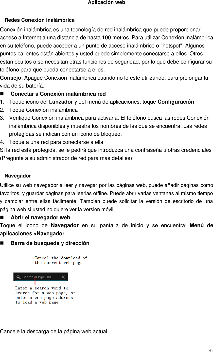  31   Aplicación web  Redes Conexión inalámbrica Conexión inalámbrica es una tecnología de red inalámbrica que puede proporcionar acceso a Internet a una distancia de hasta 100 metros. Para utilizar Conexión inalámbrica en su teléfono, puede acceder a un punto de acceso inalámbrico o &quot;hotspot&quot;. Algunos puntos calientes están abiertos y usted puede simplemente conectarse a ellos. Otros están ocultos o se necesitan otras funciones de seguridad, por lo que debe configurar su teléfono para que pueda conectarse a ellos. Consejo: Apague Conexión inalámbrica cuando no lo esté utilizando, para prolongar la vida de su batería.  Conectar a Conexión inalámbrica red 1.  Toque icono del Lanzador y del menú de aplicaciones, toque Configuración 2.  Toque Conexión inalámbrica 3.  Verifique Conexión inalámbrica para activarla. El teléfono busca las redes Conexión inalámbrica disponibles y muestra los nombres de las que se encuentra. Las redes protegidas se indican con un icono de bloqueo. 4.  Toque a una red para conectarse a ella Si la red está protegida, se le pedirá que introduzca una contraseña u otras credenciales (Pregunte a su administrador de red para más detalles)  Navegador Utilice su web navegador a leer y navegar por las páginas web, puede añadir páginas como favoritos, y guardar páginas para leerlas offline. Puede abrir varias ventanas al mismo tiempo y  cambiar  entre  ellas  fácilmente.  También  puede  solicitar  la  versión  de  escritorio  de  una página web si usted no quiere ver la versión móvil.  Abrir el navegador web Toque  el  icono  de  Navegador  en  su  pantalla  de  inicio  y  se  encuentra:  Menú  de aplicaciones &gt;Navegador  Barra de búsqueda y dirección           Cancele la descarga de la página web actual 