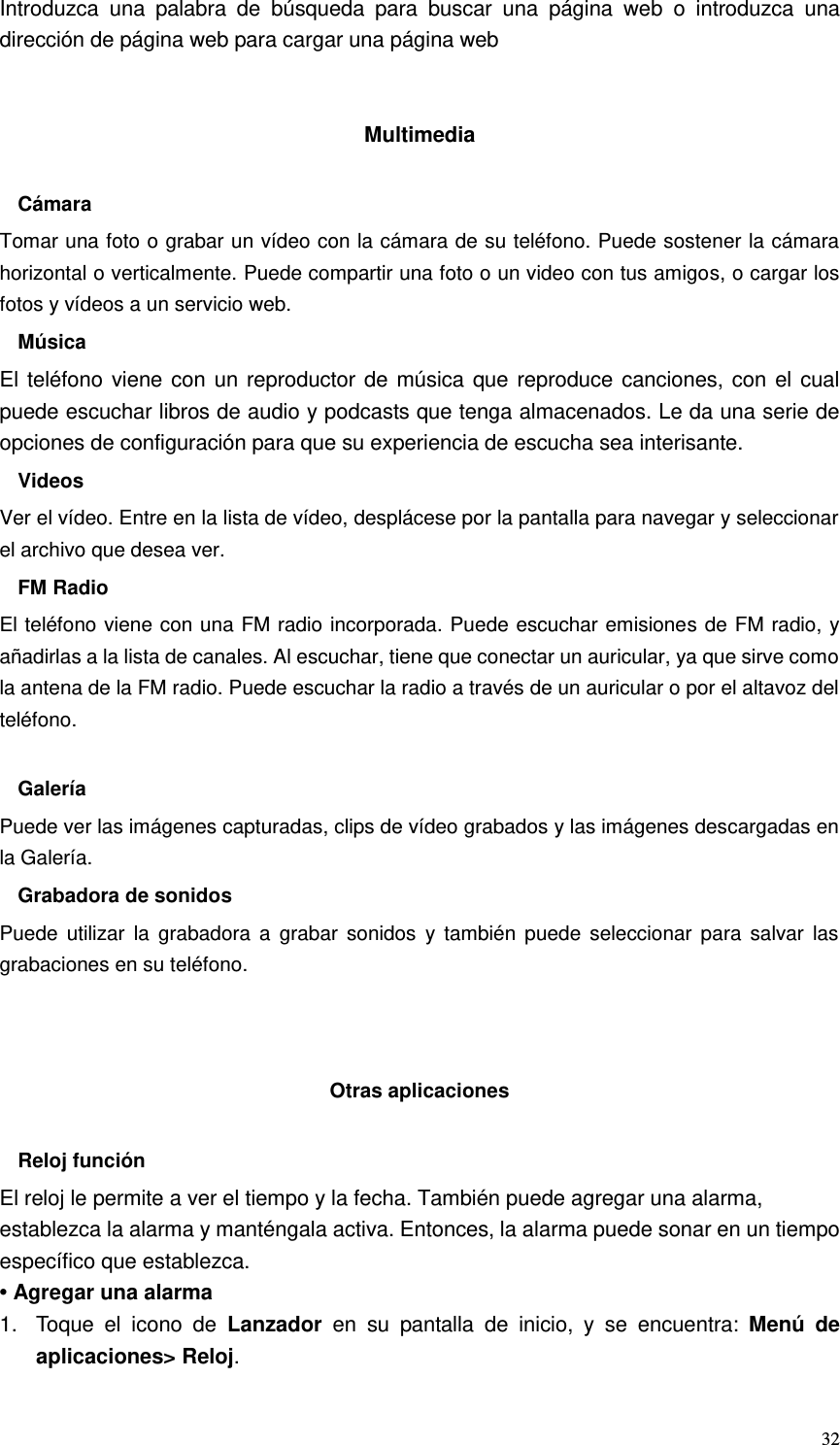  32 Introduzca  una  palabra  de  búsqueda  para  buscar  una  página  web  o  introduzca  una dirección de página web para cargar una página web   Multimedia  Cámara Tomar una foto o grabar un vídeo con la cámara de su teléfono. Puede sostener la cámara horizontal o verticalmente. Puede compartir una foto o un video con tus amigos, o cargar los fotos y vídeos a un servicio web. Música El teléfono viene con un reproductor de música que reproduce canciones, con el cual puede escuchar libros de audio y podcasts que tenga almacenados. Le da una serie de opciones de configuración para que su experiencia de escucha sea interisante. Videos Ver el vídeo. Entre en la lista de vídeo, desplácese por la pantalla para navegar y seleccionar el archivo que desea ver. FM Radio El teléfono viene con una FM radio incorporada. Puede escuchar emisiones de FM radio, y añadirlas a la lista de canales. Al escuchar, tiene que conectar un auricular, ya que sirve como la antena de la FM radio. Puede escuchar la radio a través de un auricular o por el altavoz del teléfono.  Galería Puede ver las imágenes capturadas, clips de vídeo grabados y las imágenes descargadas en la Galería. Grabadora de sonidos Puede  utilizar  la  grabadora  a  grabar  sonidos  y  también  puede  seleccionar  para  salvar  las grabaciones en su teléfono.    Otras aplicaciones  Reloj función El reloj le permite a ver el tiempo y la fecha. También puede agregar una alarma, establezca la alarma y manténgala activa. Entonces, la alarma puede sonar en un tiempo específico que establezca. • Agregar una alarma 1.  Toque  el  icono  de  Lanzador  en su pantalla de inicio,  y  se  encuentra:  Menú de aplicaciones&gt; Reloj. 