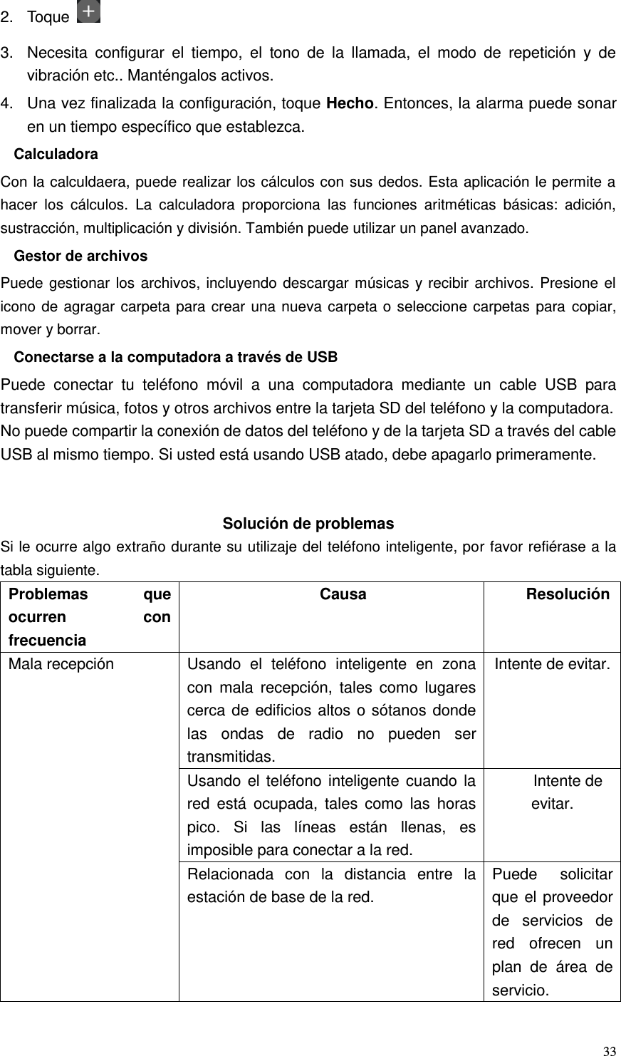  33 2.  Toque   3.  Necesita  configurar  el  tiempo,  el  tono  de  la  llamada,  el  modo  de  repetición  y  de vibración etc.. Manténgalos activos.   4.  Una vez finalizada la configuración, toque Hecho. Entonces, la alarma puede sonar en un tiempo específico que establezca. Calculadora Con la calculdaera, puede realizar los cálculos con sus dedos. Esta aplicación le permite a hacer  los  cálculos.  La  calculadora  proporciona  las  funciones  aritméticas  básicas:  adición, sustracción, multiplicación y división. También puede utilizar un panel avanzado. Gestor de archivos Puede gestionar los archivos, incluyendo descargar músicas y recibir archivos. Presione el icono de agragar carpeta para crear una nueva carpeta o seleccione carpetas para copiar, mover y borrar. Conectarse a la computadora a través de USB Puede  conectar  tu  teléfono  móvil  a  una  computadora  mediante  un  cable  USB  para transferir música, fotos y otros archivos entre la tarjeta SD del teléfono y la computadora. No puede compartir la conexión de datos del teléfono y de la tarjeta SD a través del cable USB al mismo tiempo. Si usted está usando USB atado, debe apagarlo primeramente.     Solución de problemas Si le ocurre algo extraño durante su utilizaje del teléfono inteligente, por favor refiérase a la tabla siguiente. Problemas  que ocurren  con frecuencia Causa Resolución Mala recepción Usando  el  teléfono  inteligente  en  zona con  mala  recepción,  tales  como  lugares cerca de edificios altos o sótanos donde las  ondas  de  radio  no  pueden  ser transmitidas. Intente de evitar. Usando el teléfono inteligente cuando la red  está  ocupada,  tales  como  las  horas pico.  Si  las  líneas  están  llenas,  es imposible para conectar a la red. Intente de evitar. Relacionada  con  la  distancia  entre  la estación de base de la red. Puede  solicitar que el proveedor de  servicios  de red  ofrecen  un plan  de  área  de servicio. 