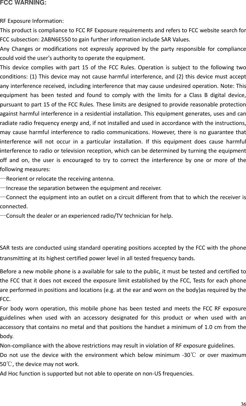  36  FCC WARNING:  RF Exposure Information: This product is compliance to FCC RF Exposure requirements and refers to FCC website search for FCC subsection: 2ABN6E550 to gain further information include SAR Values.   Any  Changes or  modifications  not  expressly  approved  by  the  party  responsible  for  compliance could void the user&apos;s authority to operate the equipment. This  device  complies  with  part 15  of  the  FCC  Rules.  Operation  is  subject  to  the  following  two conditions: (1) This device may not cause harmful interference, and (2) this device must accept any interference received, including interference that may cause undesired operation. Note: This equipment  has  been  tested  and  found  to  comply  with  the  limits  for  a  Class  B  digital  device, pursuant to part 15 of the FCC Rules. These limits are designed to provide reasonable protection against harmful interference in a residential installation. This equipment generates, uses and can radiate radio frequency energy and, if not installed and used in accordance with the instructions, may cause harmful interference to radio communications. However, there is no guarantee that interference  will  not  occur  in  a  particular  installation.  If  this  equipment  does  cause  harmful interference to radio or television reception, which can be determined by turning the equipment off  and  on,  the  user  is  encouraged  to  try  to  correct  the  interference  by  one  or  more  of  the following measures: —Reorient or relocate the receiving antenna. —Increase the separation between the equipment and receiver. —Connect the equipment into an outlet on a circuit different from that to which the receiver is connected. —Consult the dealer or an experienced radio/TV technician for help.    SAR tests are conducted using standard operating positions accepted by the FCC with the phone    transmitting at its highest certified power level in all tested frequency bands.Before a new mobile phone is a available for sale to the public, it must be tested and certified to the FCC that it does not exceed the exposure limit established by the FCC, Tests for each phone are performed in positions and locations (e.g. at the ear and worn on the body)as required by the FCC. For body  worn  operation,  this mobile  phone has  been  tested  and  meets  the  FCC  RF  exposure guidelines  when  used  with  an  accessory  designated  for  this  product  or  when  used  with  an accessory that contains no metal and that positions the handset a minimum of 1.0 cm from the body. Non-compliance with the above restrictions may result in violation of RF exposure guidelines. Do  not  use  the  device  with  the  environment  which  below  minimum  -30℃  or  over  maximum 50℃, the device may not work. Ad Hoc function is supported but not able to operate on non-US frequencies.     
