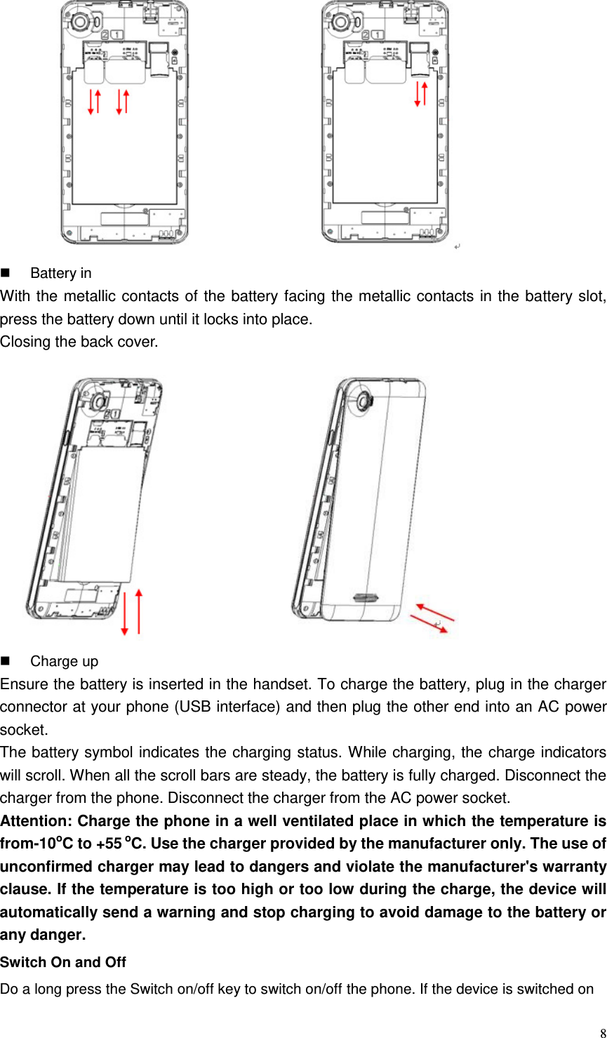  8                             Battery in With the metallic contacts of the battery facing the metallic contacts in the battery slot, press the battery down until it locks into place.   Closing the back cover.                      Charge up Ensure the battery is inserted in the handset. To charge the battery, plug in the charger connector at your phone (USB interface) and then plug the other end into an AC power socket. The battery symbol indicates the charging status. While charging, the charge indicators will scroll. When all the scroll bars are steady, the battery is fully charged. Disconnect the charger from the phone. Disconnect the charger from the AC power socket. Attention: Charge the phone in a well ventilated place in which the temperature is from-10oC to +55 oC. Use the charger provided by the manufacturer only. The use of unconfirmed charger may lead to dangers and violate the manufacturer&apos;s warranty clause. If the temperature is too high or too low during the charge, the device will automatically send a warning and stop charging to avoid damage to the battery or any danger. Switch On and Off Do a long press the Switch on/off key to switch on/off the phone. If the device is switched on 