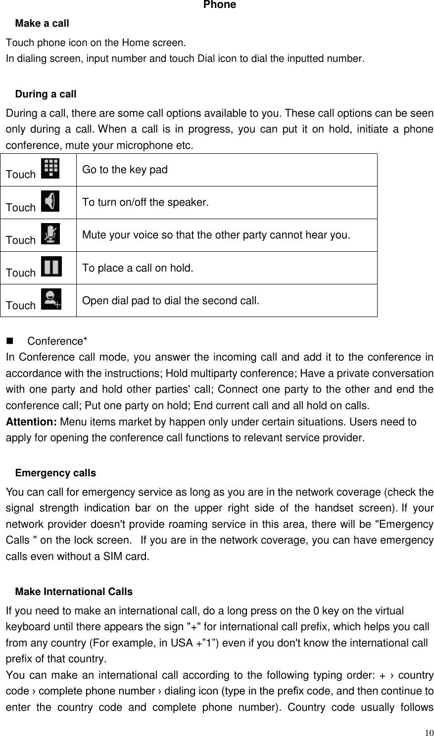  10 Phone   Make a call Touch phone icon on the Home screen. In dialing screen, input number and touch Dial icon to dial the inputted number.  During a call During a call, there are some call options available to you. These call options can be seen only during a  call. When a  call  is in  progress, you  can  put it  on hold, initiate a  phone conference, mute your microphone etc. Touch   Go to the key pad Touch   To turn on/off the speaker. Touch   Mute your voice so that the other party cannot hear you. Touch   To place a call on hold. Touch   Open dial pad to dial the second call.    Conference* In Conference call mode, you answer the incoming call and add it to the conference in accordance with the instructions; Hold multiparty conference; Have a private conversation with one party and hold other parties&apos; call; Connect one party to the other and end the conference call; Put one party on hold; End current call and all hold on calls. Attention: Menu items market by happen only under certain situations. Users need to apply for opening the conference call functions to relevant service provider.    Emergency calls You can call for emergency service as long as you are in the network coverage (check the signal  strength  indication  bar  on  the  upper  right  side  of  the  handset  screen). If  your network provider doesn&apos;t provide roaming service in this area, there will be &quot;Emergency Calls &quot; on the lock screen.   If you are in the network coverage, you can have emergency calls even without a SIM card.  Make International Calls If you need to make an international call, do a long press on the 0 key on the virtual keyboard until there appears the sign &quot;+&quot; for international call prefix, which helps you call from any country (For example, in USA +”1”) even if you don&apos;t know the international call prefix of that country. You can make an international call according to the following typing order: + ›  country code › complete phone number › dialing icon (type in the prefix code, and then continue to enter  the  country  code  and  complete  phone  number).  Country  code  usually  follows 