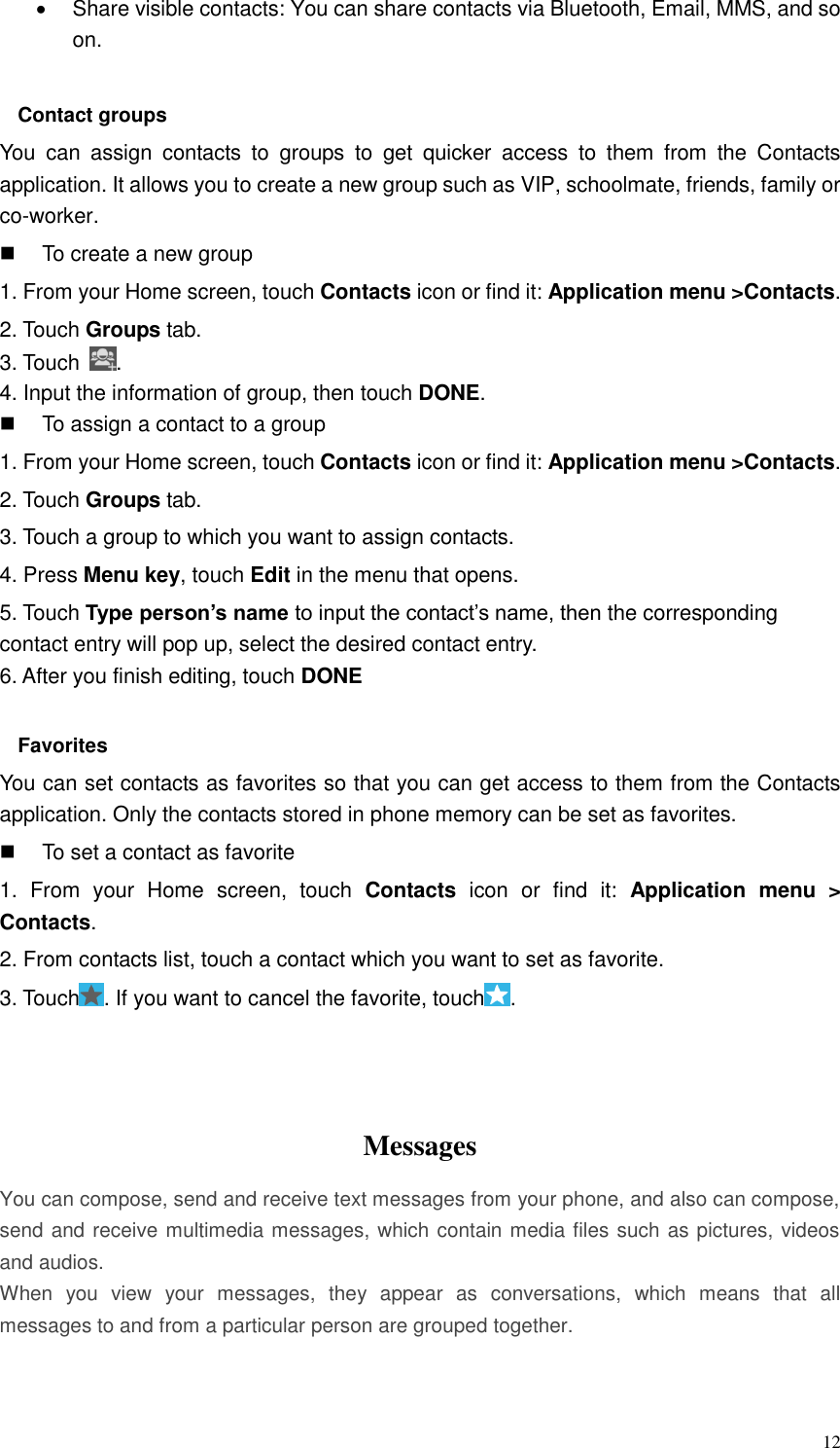  12   Share visible contacts: You can share contacts via Bluetooth, Email, MMS, and so on.  Contact groups You  can  assign  contacts  to  groups  to  get  quicker  access  to  them  from  the  Contacts application. It allows you to create a new group such as VIP, schoolmate, friends, family or co-worker.   To create a new group 1. From your Home screen, touch Contacts icon or find it: Application menu &gt;Contacts.   2. Touch Groups tab. 3. Touch  . 4. Input the information of group, then touch DONE.   To assign a contact to a group 1. From your Home screen, touch Contacts icon or find it: Application menu &gt;Contacts.   2. Touch Groups tab. 3. Touch a group to which you want to assign contacts. 4. Press Menu key, touch Edit in the menu that opens. 5. Touch Type person’s name to input the contact’s name, then the corresponding contact entry will pop up, select the desired contact entry. 6. After you finish editing, touch DONE  Favorites You can set contacts as favorites so that you can get access to them from the Contacts application. Only the contacts stored in phone memory can be set as favorites.   To set a contact as favorite 1.  From  your  Home  screen,  touch  Contacts  icon  or  find  it:  Application  menu  &gt; Contacts.   2. From contacts list, touch a contact which you want to set as favorite. 3. Touch . If you want to cancel the favorite, touch .    Messages   You can compose, send and receive text messages from your phone, and also can compose, send and receive multimedia messages, which contain media files such as pictures, videos and audios.  When  you  view  your  messages,  they  appear  as  conversations,  which  means  that  all messages to and from a particular person are grouped together.  