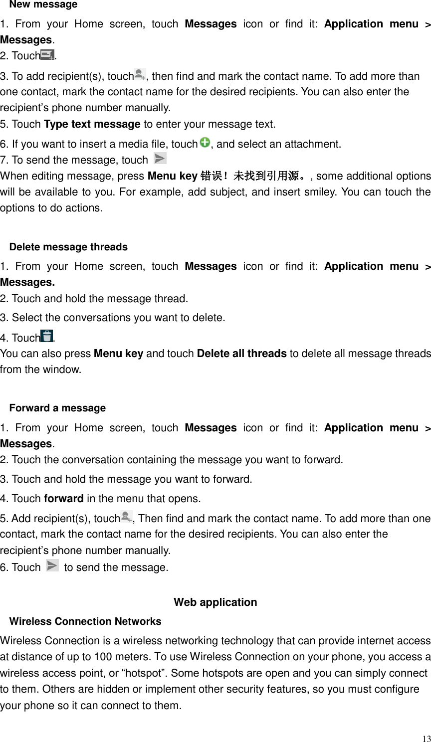  13 New message     1.  From  your  Home  screen,  touch  Messages  icon  or  find  it:  Application  menu  &gt; Messages. 2. Touch . 3. To add recipient(s), touch , then find and mark the contact name. To add more than one contact, mark the contact name for the desired recipients. You can also enter the recipient’s phone number manually. 5. Touch Type text message to enter your message text. 6. If you want to insert a media file, touch , and select an attachment. 7. To send the message, touch   When editing message, press Menu key 错误！未找到引用源。, some additional options will be available to you. For example, add subject, and insert smiley. You can touch the options to do actions.  Delete message threads 1.  From  your  Home  screen,  touch  Messages icon  or  find  it:  Application  menu  &gt; Messages. 2. Touch and hold the message thread. 3. Select the conversations you want to delete. 4. Touch . You can also press Menu key and touch Delete all threads to delete all message threads from the window.  Forward a message 1.  From  your  Home  screen,  touch  Messages  icon  or  find  it:  Application  menu  &gt; Messages. 2. Touch the conversation containing the message you want to forward. 3. Touch and hold the message you want to forward. 4. Touch forward in the menu that opens. 5. Add recipient(s), touch , Then find and mark the contact name. To add more than one contact, mark the contact name for the desired recipients. You can also enter the recipient’s phone number manually. 6. Touch    to send the message.  Web application   Wireless Connection Networks Wireless Connection is a wireless networking technology that can provide internet access at distance of up to 100 meters. To use Wireless Connection on your phone, you access a wireless access point, or “hotspot”. Some hotspots are open and you can simply connect to them. Others are hidden or implement other security features, so you must configure your phone so it can connect to them. 