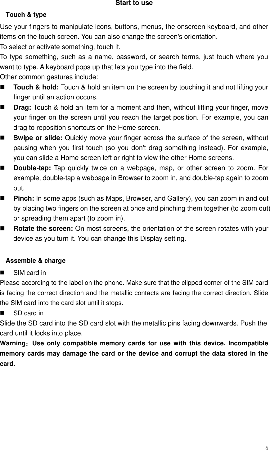  6  Start to use Touch &amp; type   Use your fingers to manipulate icons, buttons, menus, the onscreen keyboard, and other items on the touch screen. You can also change the screen&apos;s orientation. To select or activate something, touch it.   To type something, such as a name, password, or search terms, just touch where you want to type. A keyboard pops up that lets you type into the field. Other common gestures include:  Touch &amp; hold: Touch &amp; hold an item on the screen by touching it and not lifting your finger until an action occurs.    Drag: Touch &amp; hold an item for a moment and then, without lifting your finger, move your finger on the screen until you reach the target position. For example, you can drag to reposition shortcuts on the Home screen.  Swipe or slide: Quickly move your finger across the surface of the screen, without pausing when you first touch (so you don&apos;t drag something instead). For example, you can slide a Home screen left or right to view the other Home screens.    Double-tap: Tap  quickly twice  on a  webpage, map, or  other  screen to  zoom. For example, double-tap a webpage in Browser to zoom in, and double-tap again to zoom out.    Pinch: In some apps (such as Maps, Browser, and Gallery), you can zoom in and out by placing two fingers on the screen at once and pinching them together (to zoom out) or spreading them apart (to zoom in).    Rotate the screen: On most screens, the orientation of the screen rotates with your device as you turn it. You can change this Display setting.    Assemble &amp; charge   SIM card in Please according to the label on the phone. Make sure that the clipped corner of the SIM card is facing the correct direction and the metallic contacts are facing the correct direction. Slide the SIM card into the card slot until it stops.   SD card in Slide the SD card into the SD card slot with the metallic pins facing downwards. Push the card until it locks into place. Warning：Use  only  compatible  memory  cards  for use  with  this device.  Incompatible memory cards may damage the card or the device and corrupt the data stored in the card. 
