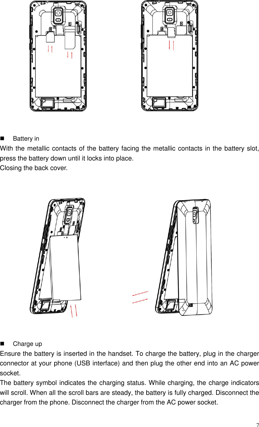  7    Battery in With the metallic contacts of the battery facing the metallic contacts in the battery slot, press the battery down until it locks into place.   Closing the back cover.    Charge up Ensure the battery is inserted in the handset. To charge the battery, plug in the charger connector at your phone (USB interface) and then plug the other end into an AC power socket. The battery symbol indicates the charging status. While charging, the charge indicators will scroll. When all the scroll bars are steady, the battery is fully charged. Disconnect the charger from the phone. Disconnect the charger from the AC power socket. 
