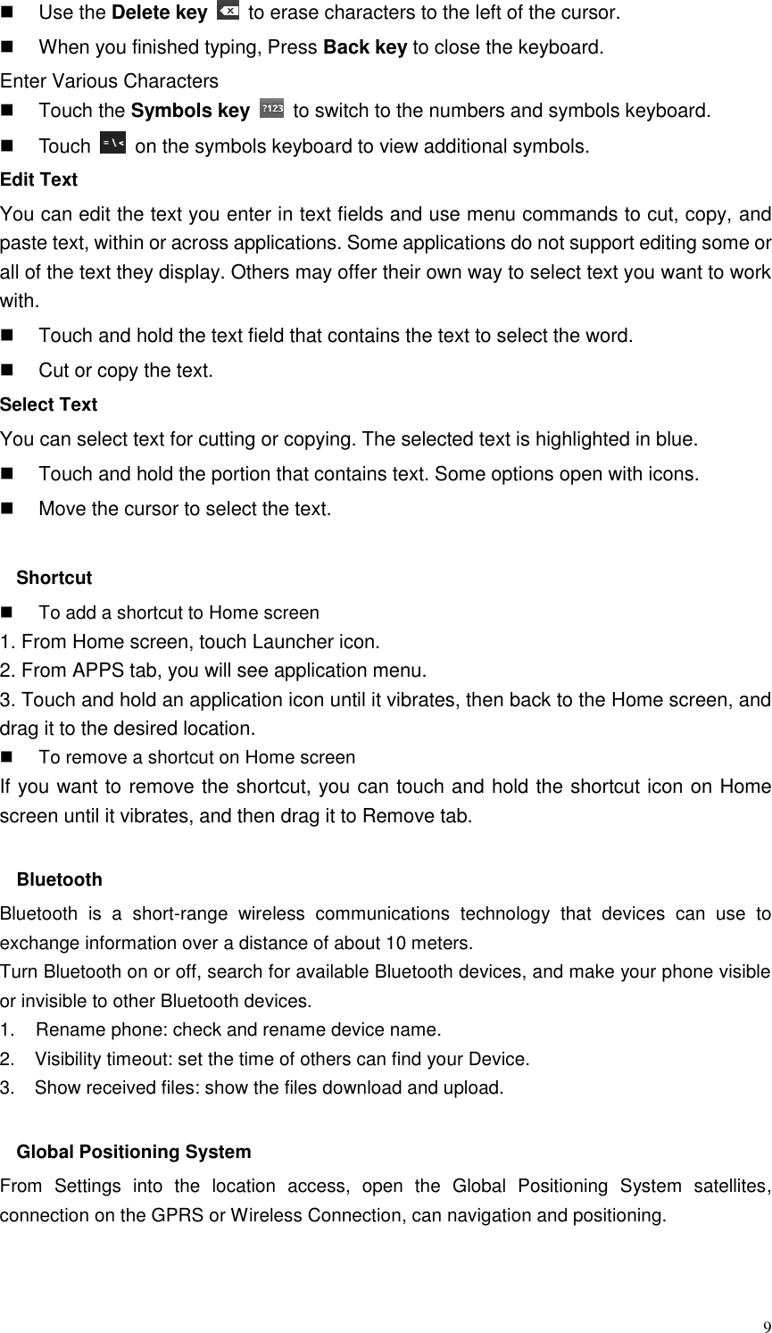  9   Use the Delete key    to erase characters to the left of the cursor.   When you finished typing, Press Back key to close the keyboard. Enter Various Characters   Touch the Symbols key    to switch to the numbers and symbols keyboard.   Touch    on the symbols keyboard to view additional symbols. Edit Text You can edit the text you enter in text fields and use menu commands to cut, copy, and paste text, within or across applications. Some applications do not support editing some or all of the text they display. Others may offer their own way to select text you want to work with.   Touch and hold the text field that contains the text to select the word.   Cut or copy the text. Select Text You can select text for cutting or copying. The selected text is highlighted in blue.   Touch and hold the portion that contains text. Some options open with icons.   Move the cursor to select the text.  Shortcut     To add a shortcut to Home screen 1. From Home screen, touch Launcher icon. 2. From APPS tab, you will see application menu. 3. Touch and hold an application icon until it vibrates, then back to the Home screen, and drag it to the desired location.     To remove a shortcut on Home screen If you want to remove the shortcut, you can touch and hold the shortcut icon on Home screen until it vibrates, and then drag it to Remove tab.  Bluetooth Bluetooth  is  a  short-range  wireless  communications  technology  that  devices  can  use  to exchange information over a distance of about 10 meters. Turn Bluetooth on or off, search for available Bluetooth devices, and make your phone visible or invisible to other Bluetooth devices. 1.    Rename phone: check and rename device name. 2.    Visibility timeout: set the time of others can find your Device. 3.    Show received files: show the files download and upload.  Global Positioning System From  Settings  into  the  location  access,  open  the  Global  Positioning  System  satellites, connection on the GPRS or Wireless Connection, can navigation and positioning.   