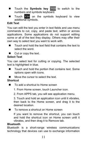 11   Touch  the  Symbols  key    to  switch  to  the numbers and symbols keyboard.   Touch    on  the  symbols  keyboard  to  view additional symbols. Edit Text You can edit the text you enter in text fields and use menu commands to cut, copy, and  paste  text,  within  or  across applications.  Some  applications  do  not  support  editing some or all of the text they display. Others may offer their own way to select text you want to work with.   Touch and hold the text field that contains the text to select the word.   Cut or copy the text. Select Text You  can  select  text  for  cutting  or  copying.  The  selected text is highlighted in blue.   Touch and hold the portion that contains text. Some options open with icons.   Move the cursor to select the text. Shortcut     To add a shortcut to Home screen 1. From Home screen, touch Launcher icon. 2. From APPS tab, you will see application menu. 3. Touch and hold an application icon until it vibrates, then  back  to  the  Home  screen,  and  drag  it  to  the desired location.     To remove a shortcut on Home screen If  you  want  to  remove  the  shortcut,  you  can  touch and  hold  the  shortcut  icon  on  Home  screen  until  it vibrates, and then drag it to Remove tab. Bluetooth Bluetooth  is  a  short-range  wireless  communications technology that devices can use to exchange information 
