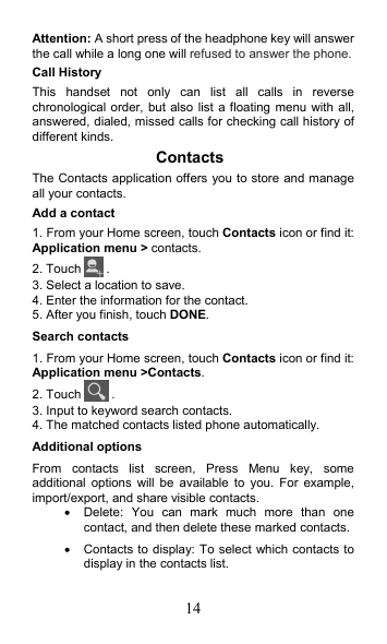 14 Attention: A short press of the headphone key will answer the call while a long one will refused to answer the phone. Call History This  handset  not  only  can  list  all  calls  in  reverse chronological order,  but also list a floating menu with all, answered, dialed, missed calls for checking call history of different kinds. Contacts The Contacts application offers you to store and manage all your contacts.   Add a contact 1. From your Home screen, touch Contacts icon or find it: Application menu &gt; contacts.   2. Touch  . 3. Select a location to save. 4. Enter the information for the contact. 5. After you finish, touch DONE. Search contacts 1. From your Home screen, touch Contacts icon or find it: Application menu &gt;Contacts.   2. Touch  . 3. Input to keyword search contacts. 4. The matched contacts listed phone automatically. Additional options From  contacts  list  screen,  Press  Menu  key,  some additional  options  will  be  available  to  you.  For  example, import/export, and share visible contacts.   Delete:  You  can  mark  much  more  than  one contact, and then delete these marked contacts.   Contacts to display: To select which contacts to display in the contacts list. 
