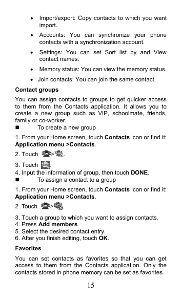 15   Import/export: Copy contacts to which you want import.   Accounts:  You  can  synchronize  your  phone contacts with a synchronization account.   Settings:  You  can  set  Sort  list  by  and  View contact names.   Memory status: You can view the memory status.   Join contacts: You can join the same contact. Contact groups You can assign contacts to groups to get quicker access to  them  from  the  Contacts  application.  It  allows  you  to create  a  new  group  such  as  VIP,  schoolmate,  friends, family or co-worker.   To create a new group 1. From your Home screen, touch Contacts icon or find it: Application menu &gt;Contacts.   2. Touch  &gt; . 3. Touch  . 4. Input the information of group, then touch DONE.   To assign a contact to a group 1. From your Home screen, touch Contacts icon or find it: Application menu &gt;Contacts.   2. Touch  &gt;. 3. Touch a group to which you want to assign contacts. 4. Press Add members. 5. Select the desired contact entry. 6. After you finish editing, touch OK. Favorites You  can  set  contacts  as  favorites  so  that  you  can  get access  to  them  from  the  Contacts  application.  Only  the contacts stored in phone memory can be set as favorites. 
