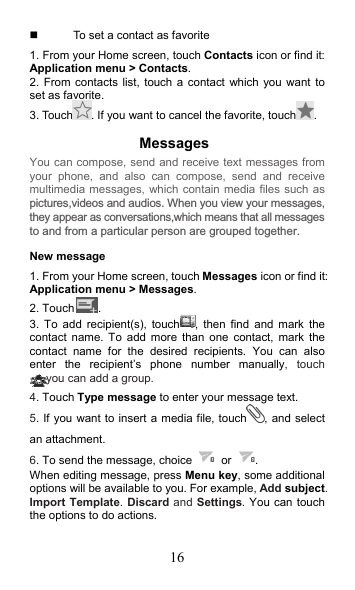 16   To set a contact as favorite 1. From your Home screen, touch Contacts icon or find it: Application menu &gt; Contacts.   2. From contacts list, touch a contact  which you  want  to set as favorite. 3. Touch . If you want to cancel the favorite, touch . Messages   New message     1. From your Home screen, touch Messages icon or find it: Application menu &gt; Messages. 2. Touch . 3.  To  add  recipient(s), touch ,  then  find  and  mark  the contact  name.  To  add  more  than  one  contact,  mark  the contact  name  for  the  desired  recipients.  You  can  also enter  the  recipient’s  phone  number  manually,  touch you can add a group. 4. Touch Type message to enter your message text. 5. If you want to insert a media file, touch , and select an attachment. 6. To send the message, choice    or  . When editing message, press Menu key, some additional options will be available to you. For example, Add subject. Import Template. Discard and Settings. You can touch the options to do actions. You can compose, send and receive text messages from your  phone,  and  also  can  compose,  send  and  receive multimedia messages, which contain media files such as pictures,videos and audios. When you view your messages,they appear as conversations,which means that all messagesto and from a particular person are grouped together. 