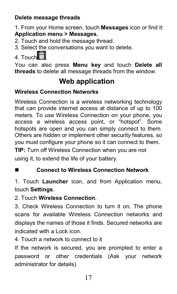 17 Delete message threads 1. From your Home screen, touch Messages icon or find it: Application menu &gt; Messages. 2. Touch and hold the message thread. 3. Select the conversations you want to delete. 4. Touch . You  can  also  press  Menu  key  and  touch  Delete  all threads to delete all message threads from the window. Web application   Wireless Connection Networks Wireless Connection is a wireless networking technology that can provide internet access at distance of up to 100 meters. To use Wireless Connection on your phone, you access  a  wireless  access  point,  or  “hotspot”.  Some hotspots  are  open  and you  can  simply  connect  to them. Others are hidden or implement other security features, so you must configure your phone so it can connect to them. TIP: Turn off Wireless Connection when you are not using it, to extend the life of your battery.  Connect to Wireless Connection Network 1.  Touch  Launcher  icon,  and  from  Application  menu, touch Settings. 2. Touch Wireless Connection. 3.  Check  Wireless  Connection  to  turn  it  on.  The  phone scans  for  available  Wireless  Connection  networks  and displays the names of those it finds. Secured networks are indicated with a Lock icon. 4. Touch a network to connect to it If  the  network  is  secured,  you  are  prompted  to  enter  a password  or  other  credentials  (Ask  your  network administrator for details) 