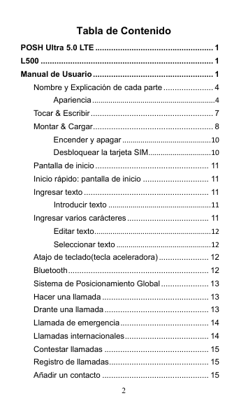 2 Tabla de Contenido POSH Ultra 5.0 LTE .................................................... 1 L500 ............................................................................ 1 Manual de Usuario..................................................... 1 Nombre y Explicación de cada parte ...................... 4 Apariencia.............................................................4 Tocar &amp; Escribir...................................................... 7 Montar &amp; Cargar..................................................... 8 Encender y apagar............................................10 Desbloquear la tarjeta SIM...............................10 Pantalla de inicio .................................................. 11 Inicio rápido: pantalla de inicio ............................. 11 Ingresar texto ....................................................... 11 Introducir texto ...................................................11 Ingresar varios carácteres.................................... 11 Editar texto..........................................................12 Seleccionar texto ...............................................12 Atajo de teclado(tecla aceleradora)...................... 12 Bluetooth.............................................................. 12 Sistema de Posicionamiento Global..................... 13 Hacer una llamada............................................... 13 Drante una llamada.............................................. 13 Llamada de emergencia....................................... 14 Llamadas internacionales..................................... 14 Contestar llamadas .............................................. 15 Registro de llamadas............................................ 15 Añadir un contacto ............................................... 15 