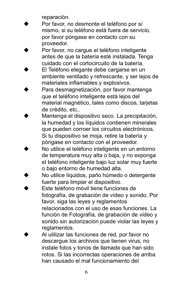 6 reparación.   Por favor, no desmonte el teléfono por sí mismo, si su teléfono está fuera de servicio, por favor póngase en contacto con su proveedor.   Por favor, no cargue el teléfono inteligente antes de que la batería esté instalada. Tenga cuidado con el cortocircuito de la batería.   El Teléfono elegante debe cargarse en un ambiente ventilado y refrescante, y ser lejos de materiales inflamables y explosivos.   Para desmagnetización, por favor mantenga que el teléfono inteligente está lejos del material magnético, tales como discos, tarjetas de crédito, etc..   Mantenga el dispositivo seco. La precipitación, la humedad y los líquidos contienen minerales que pueden corroer los circuitos electrónicos. Si tu dispositivo se moja, retire la batería y póngase en contacto con el proveedor.   No utilice el teléfono inteligente en un entorno de temperatura muy alta o baja, y no exponga el teléfono inteligente bajo luz solar muy fuerte o bajo entorno de humedad alta.   No utilice líquidos, paño húmedo o detergente fuerte para limpiar el dispositivo.   Este teléfono móvil tiene funciones de fotografía, de grabación de vídeo y sonido; Por favor, siga las leyes y reglamentos relacionados con el uso de esas funciones. La función de Fotografía, de grabación de vídeo y sonido sin autorización puede violar las leyes y reglamentos.   Al utilizar las funciones de red, por favor no descargue los archivos que tienen virus, no instale fotos y tonos de llamada que han sido rotos. Si las incorrectas operaciones de arriba han causado el mal funcionamiento del 