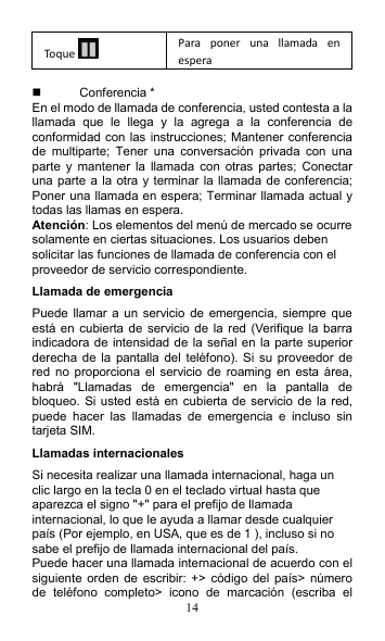 14 Toque   Para  poner  una  llamada  en espera    Conferencia * En el modo de llamada de conferencia, usted contesta a la llamada  que  le  llega  y  la  agrega  a  la  conferencia  de conformidad con las instrucciones; Mantener conferencia de  multiparte;  Tener  una  conversación  privada  con  una parte  y  mantener  la  llamada  con  otras  partes;  Conectar una parte  a la otra y terminar la llamada de conferencia; Poner una llamada en espera; Terminar llamada actual y todas las llamas en espera. Atención: Los elementos del menú de mercado se ocurre solamente en ciertas situaciones. Los usuarios deben solicitar las funciones de llamada de conferencia con el proveedor de servicio correspondiente. Llamada de emergencia Puede llamar a  un  servicio  de  emergencia, siempre que está en cubierta de servicio de  la  red  (Verifique la  barra indicadora de intensidad de la  señal en la parte superior derecha de  la  pantalla del  teléfono).  Si  su  proveedor  de red  no  proporciona el  servicio  de  roaming  en esta área, habrá  &quot;Llamadas  de  emergencia&quot;  en  la  pantalla  de bloqueo. Si usted está en  cubierta de  servicio de  la red, puede  hacer  las  llamadas  de  emergencia  e  incluso  sin tarjeta SIM. Llamadas internacionales Si necesita realizar una llamada internacional, haga un clic largo en la tecla 0 en el teclado virtual hasta que aparezca el signo &quot;+&quot; para el prefijo de llamada internacional, lo que le ayuda a llamar desde cualquier país (Por ejemplo, en USA, que es de 1 ), incluso si no sabe el prefijo de llamada internacional del país. Puede hacer una llamada internacional de acuerdo con el siguiente orden de  escribir:  +&gt;  código del país&gt; número de  teléfono  completo&gt;  icono  de  marcación  (escriba  el 