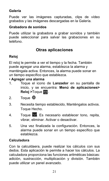 21 Galería Puede  ver  las  imágenes  capturadas,  clips  de  vídeo grabados y las imágenes descargadas en la Galería. Grabadora de sonidos Puede  utilizar  la  grabadora  a  grabar  sonidos  y  también puede  seleccionar  para  salvar  las  grabaciones  en  su teléfono.  Otras aplicaciones Reloj   El reloj le permite a ver el tiempo y la fecha. También puede agregar una alarma, establezca la alarma y manténgala activa. Entonces, la alarma puede sonar en un tiempo específico que establezca. • Agregar una alarma 1.  Toque  el  icono  de  Lanzador  en su pantalla de inicio,  y  se  encuentra:  Menú de aplicaciones&gt; Reloj &gt;Toque . 2.  Toque   3.  Necesita tiempo establecido, Manténgalos activos. Toque Hecho. 4.  Toque  .  Es  necesario  establecer  tono,  repita, vibrar, eliminar. Activar o desactivar. 5.  Una  vez  finalizada la  configuración.  Entonces,  la alarma puede sonar en un  tiempo específico que establezca. Calculadora Con  la  calculdaera,  puede  realizar  los  cálculos  con  sus dedos. Esta aplicación le permite a hacer los cálculos. La calculadora proporciona las funciones aritméticas básicas: adición,  sustracción,  multiplicación  y  división.  También puede utilizar un panel avanzado. 