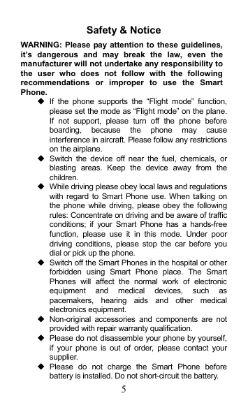 5 Safety &amp; Notice WARNING: Please pay attention to these guidelines, it’s  dangerous  and  may  break  the  law,  even  the manufacturer will not undertake any responsibility to the  user  who  does  not  follow  with  the  following recommendations  or  improper  to  use  the  Smart Phone.   If  the  phone  supports  the  “Flight  mode”  function, please set the mode as “Flight mode” on the plane. If  not  support,  please  turn  off  the  phone  before boarding,  because  the  phone  may  cause interference in aircraft. Please follow any restrictions on the airplane.   Switch  the  device  off  near  the  fuel,  chemicals,  or blasting  areas.  Keep  the  device  away  from  the children.     While driving please obey local laws and regulations with regard to  Smart Phone use. When talking on the phone  while driving, please obey  the following rules: Concentrate on driving and be aware of traffic conditions;  if  your  Smart  Phone  has  a  hands-free function,  please  use  it  in  this  mode.  Under  poor driving conditions, please stop  the  car  before  you dial or pick up the phone.   Switch off the Smart Phones in the hospital or other forbidden  using  Smart  Phone  place.  The  Smart Phones  will  affect  the  normal  work  of  electronic equipment  and  medical  devices,  such  as pacemakers,  hearing  aids  and  other  medical electronics equipment.     Non-original  accessories  and  components  are  not provided with repair warranty qualification.     Please do not disassemble your phone by yourself, if  your  phone  is  out  of  order,  please  contact  your supplier.   Please  do  not  charge  the  Smart  Phone  before battery is installed. Do not short-circuit the battery.   