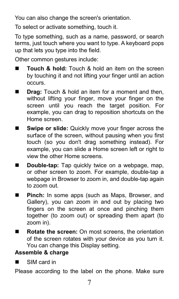 7 You can also change the screen&apos;s orientation. To select or activate something, touch it. To type something, such as a name, password, or search terms, just touch where you want to type. A keyboard pops up that lets you type into the field. Other common gestures include:  Touch &amp; hold: Touch &amp; hold an item on the screen by touching it and not lifting your finger until an action occurs.  Drag: Touch &amp; hold an item for a moment and then, without  lifting  your  finger,  move  your  finger  on  the screen  until  you  reach  the  target  position.  For example, you can drag to reposition shortcuts on the Home screen.  Swipe or slide: Quickly move your finger across the surface of the screen, without pausing when you first touch  (so  you  don&apos;t  drag  something  instead).  For example, you can slide a Home screen left or right to view the other Home screens.  Double-tap: Tap quickly twice on  a  webpage, map, or other screen to zoom. For  example, double-tap a webpage in Browser to zoom in, and double-tap again to zoom out.  Pinch: In  some  apps  (such  as  Maps,  Browser, and Gallery),  you  can  zoom  in  and  out  by  placing  two fingers  on  the  screen  at  once  and  pinching  them together  (to  zoom  out)  or  spreading  them  apart  (to zoom in).    Rotate the screen: On most screens, the orientation of the screen rotates with your device as you turn it. You can change this Display setting.   Assemble &amp; charge   SIM card in Please  according  to  the  label  on  the  phone.  Make  sure 