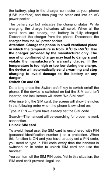 9 the battery, plug  in the  charger  connector at  your  phone (USB interface)  and then  plug  the  other  end  into  an  AC power socket. The  battery  symbol  indicates  the  charging  status.  While charging,  the  charge  indicators  will  scroll.  When  all  the scroll  bars  are  steady,  the  battery  is  fully  charged. Disconnect  the  charger  from  the  phone.  Disconnect  the charger from the AC power socket. Attention: Charge the phone in a well ventilated place in which the temperature is from 0oC to +50 oC. Use the charger provided by the  manufacturer only. The use of unconfirmed charger may lead to dangers and violate  the  manufacturer&apos;s  warranty  clause.  If  the temperature is too high or too low during the charge, the device will automatically send a warning and stop charging  to  avoid  damage  to  the  battery  or  any danger. Switch On and Off Do a long press the Switch on/off key to switch on/off the phone. If the device is switched on but the SIM card isn&apos;t inserted, the lock screen will show &quot;No SIM card&quot; After inserting the SIM card, the screen will show the notes in the following order when the phone is switched on:   Type in PIN — If you have already set the SIM code. Search—The handset will be searching for proper network connection. Unlock SIM card To avoid illegal use, the SIM card is enciphered with PIN (personal  identification  number  )  as  a  protection.  When this function is ON and you have already set a PIN code, you need  to type  in  PIN  code  every time  the  handset is switched  on  in  order  to  unlock  SIM  card  and  use  the handset.   You can turn off the SIM PIN code. Yet in this situation, the SIM card can&apos;t prevent illegal use. 